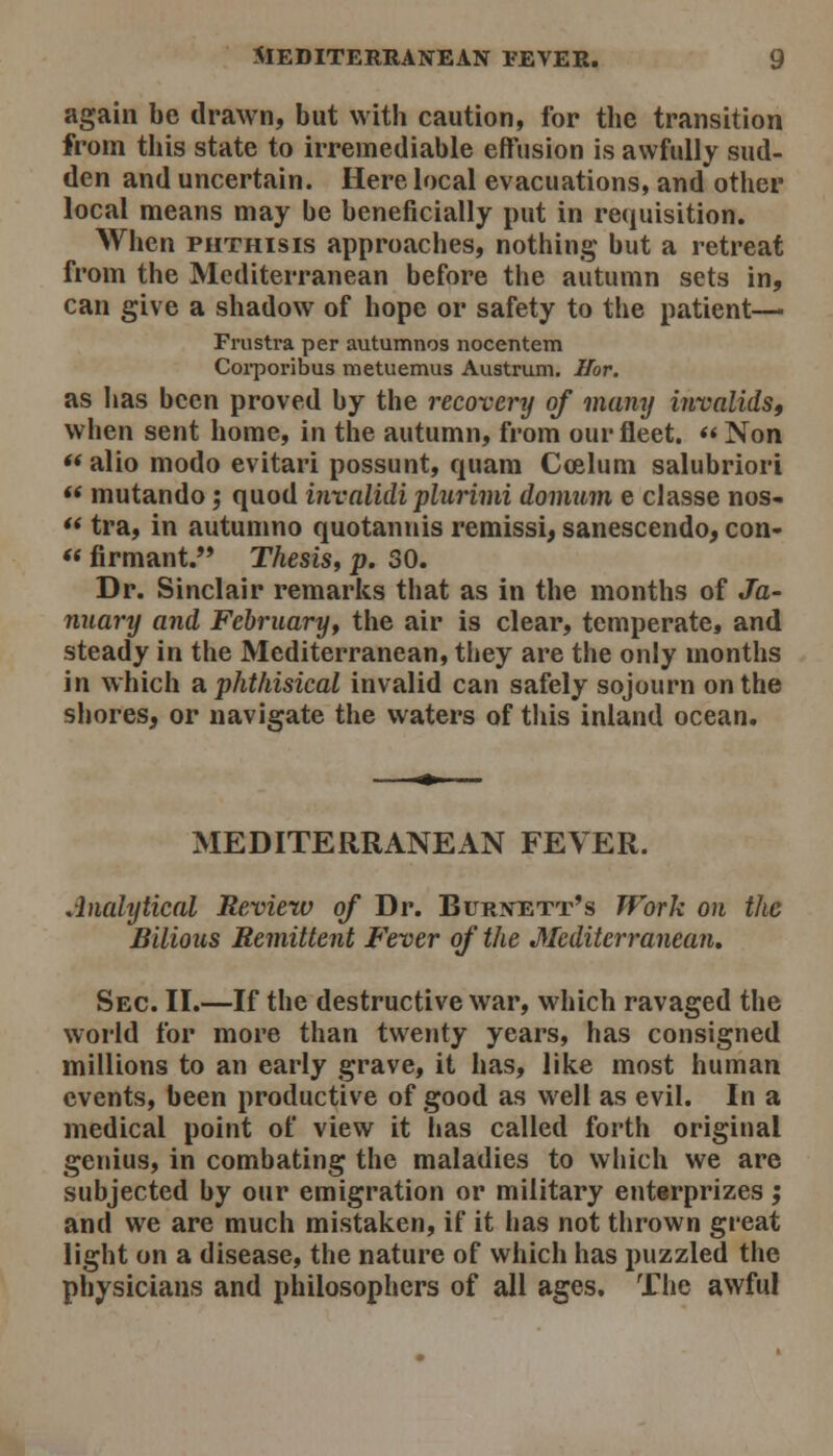 again be drawn, but with caution, for the transition from this state to irremediable effusion is awfully sud- den and uncertain. Here local evacuations, and other local means may be beneficially put in requisition. When PHTHISIS approaches, nothing but a retreat from the Mediterranean before the autumn sets in, can give a shadow of hope or safety to the patient— Frustra per autumnos nocentem Coi'poribus metuemus Austrum. Ilor. as has been proved by the recovery of many invalidst when sent home, in the autumn, from our fleet.  Non « alio modo evitari possunt, quam Coelum salubriori ** mutando; quod mvalidi plurinii domum e classe nos-  tra, in autumno quotannis remissi, sanescendo, con- *< firmant. Thesis, p. 30. Dr. Sinclair remarks that as in the months of Ja- nuary and Februaryf the air is clear, temperate, and steady in the Mediterranean, they are the only months in which a. phthisical invalid can safely sojourn on the shores, or navigate the waters of this inland ocean. MEDITERRANEAN FEVER. Analytical Review of Dr. Burxett's TFork on the Bilious Remittent Fever of the Mediterranean. Sec. II.—If the destructive war, which ravaged the world for more than twenty years, has consigned millions to an early grave, it has, like most human events, been productive of good as well as evil. In a medical point of view it l»as called forth original genius, in combating the maladies to which we are subjected by our emigration or military enterprizes; and we are much mistaken, if it has not thrown great light on a disease, the nature of which has puzzled the physicians and philosophers of all ages. The awful