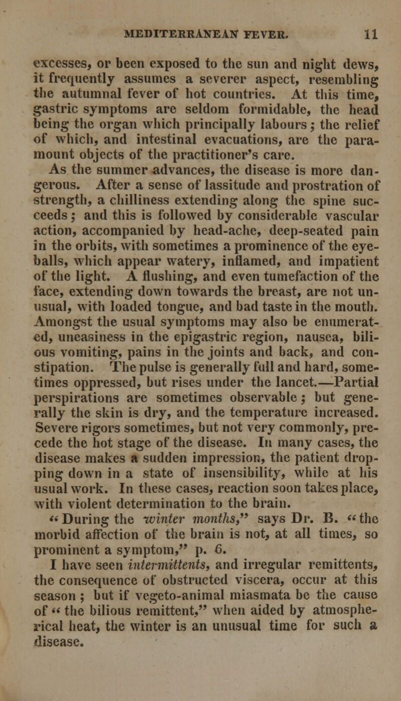 excesses, or been exposed to the sun and night dews, it frequently assumes a severer aspect, resembling the autumnal fever of hot countries. At this time, gastric symptoms are seldom formidable, the head being the organ which principally labours; the relief of which, and intestinal evacuations, are the para- mount objects of the practitioner's care. As the summer advances, the disease is more dan- gerous. After a sense of lassitude and prostration of strength, a chilliness extending along the spine suc- ceeds ; and this is followed by considerable vascular action, accompanied by head-ache, deep-seated pain in the orbits, with sometimes a prominence of the eye- balls, which appear watery, inflamed, and impatient of the light. A flushing, and even tumefaction of the face, extending down towards the breast, are not un- usual, with loaded tongue, and bad taste in the mouth. Amongst the usual symptoms may also be enumerat- ed, uneasiness in the epigastric region, nausea, bili- ous vomiting, pains in the joints and back, and con- stipation. The pulse is generally full and hard, some- times oppressed, but rises under the lancet.—Partial perspirations are sometimes observable; but gene- rally the skin is dry, and the temperature increased. Severe rigors sometimes, but not very commonly, pre- cede the hot stage of the disease. In many cases, the disease makes a sudden impression, the patient drop- ping down in a state of insensibility, while at his usual work. In these cases, reaction soon takes place, with violent determination to the brain. *< During the -winter months,'^ says Dr. B. *« the morbid affection of the brain is not, at all times, so prominent a symptom, p. 6, I have seen intermittents, and irregular remittents, the consequence of obstructed viscera, occur at this season ; but if vegeto-animal miasmata be the cause of  the bilious remittent, when aided by atmosphe- rical heat, the winter is an unusual time for such a disease.