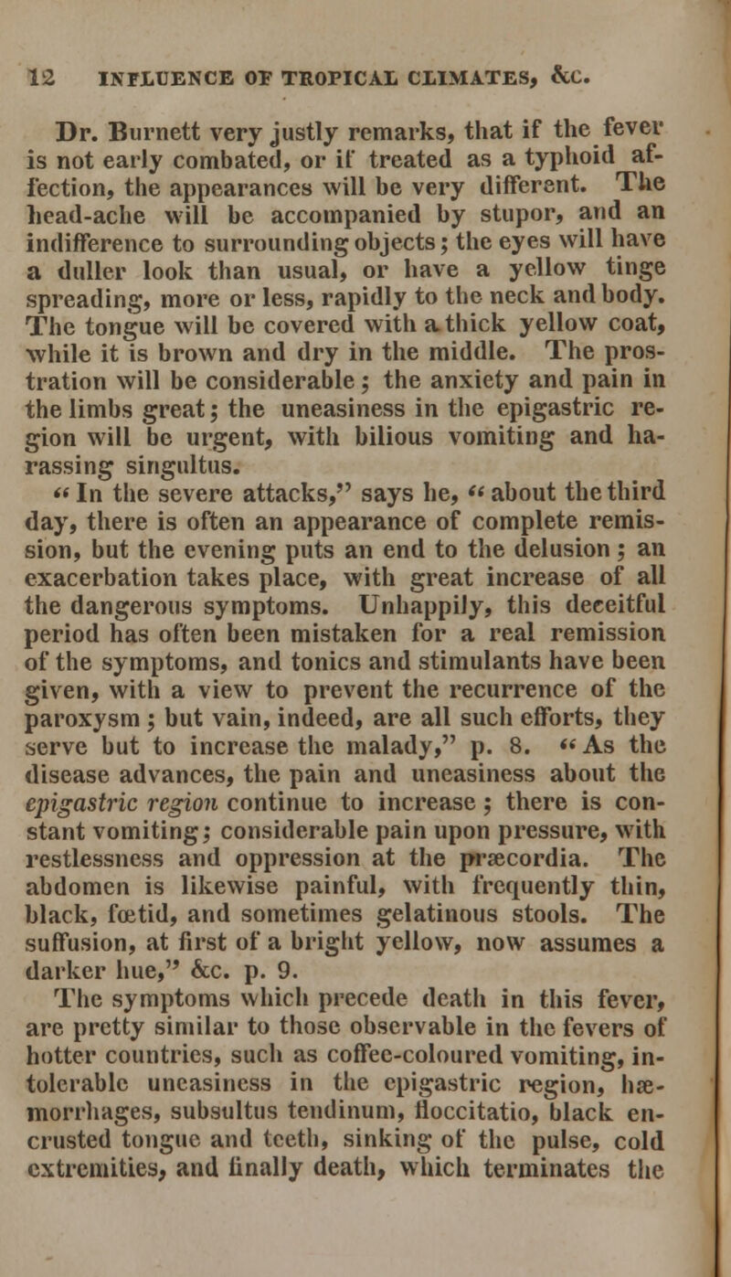 Dr. Burnett very justly remarks, that if the fever is not early combated, or if treated as a typhoid af- fection, the appearances will be very different. The head-ache will be accompanied by stupor, and an indifference to surrounding objects; the eyes will have a duller look than usual, or have a yellow tinge spreading, more or less, rapidly to the neck and body. The tongue will be covered with a thick yellow coat, while it is brown and dry in the middle. The pros- tration will be considerable; the anxiety and pain in the limbs great; the uneasiness in the epigastric re- gion will be urgent, with bilious vomiting and ha- rassing singultus.  In the severe attacks, says he, «< about the third day, there is often an appearance of complete remis- sion, but the evening puts an end to the delusion; an exacerbation takes place, with great increase of all the dangerous symptoms. Unhappily, this deceitful period has often been mistaken for a real remission of the symptoms, and tonics and stimulants have been given, with a view to prevent the recurrence of the paroxysm ; but vain, indeed, are all such efforts, they serve but to increase the malady, p. 8.  As the disease advances, the pain and uneasiness about the epigastric region continue to increase; there is con- stant vomiting; considerable pain upon pressure, with restlessness and oppression at the prsecordia. The abdomen is likewise painful, with frequently thin, black, fcetid, and sometimes gelatinous stools. The suffusion, at first of a bright yellow, now assumes a darker hue, &c. p. 9. The symptoms which precede death in this fever, are pretty similar to those observable in the fevers of hotter countries, such as coffee-coloured vomiting, in- tolerable uneasiness in the epigastric region, hse- morrliages, subsultus tendinum, floccitatio, black en- crusted tongue and teeth, sinking of the pulse, cold extremities, and finally death, which terminates tiie