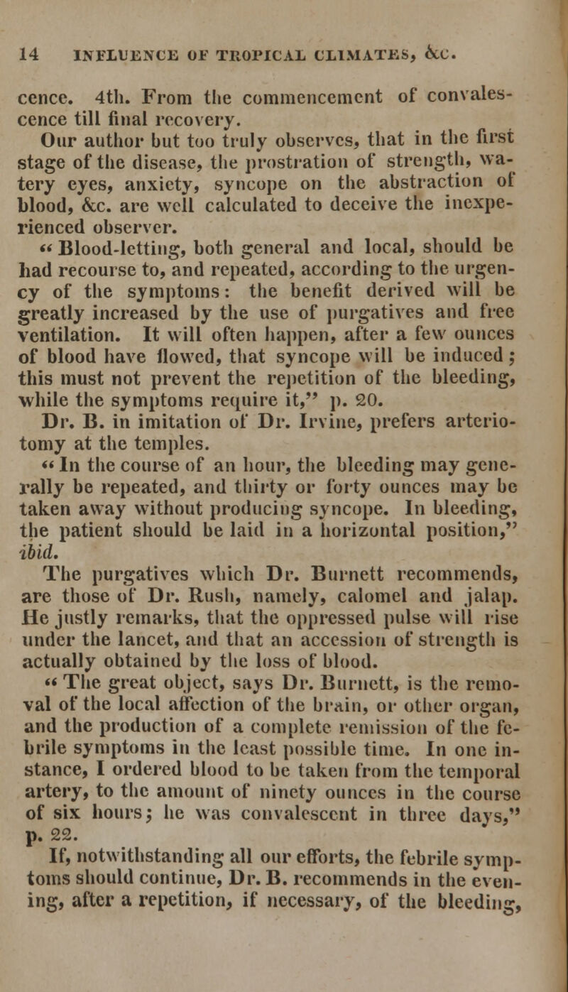 cencc. 4tli. From the commencement of convales- cence till final recovery. Our author but too truly observes, that in the first stage of the disease, the prostration of strength, wa- tery eyes, anxiety, syncope on the abstraction ot blood, &c. are well calculated to deceive the inexpe- rienced observer. «< Blood-letting, both general and local, should be had recourse to, and repeated, according to the urgen- cy of the symptoms: the benefit derived will be greatly increased by the use of purgatives and free ventilation. It will often happen, after a few ounces of blood have flowed, tliat syncope will be induced; this must not prevent the repetition of the bleeding, while the symptoms rec^uire it, p. 20. Dr. B. in imitation of Dr. Irvine, prefers arterio- tomy at the temples. «In the course of an hour, tlie bleeding may gene- rally be repeated, and thirty or forty ounces may be taken away without producing syncope. In bleeding, the patient should be laid in a horizontal position, ibid. The purgatives which Dr. Burnett recommends, are those of Dr. Rush, namely, calomel and Jalap. He justly remarks, that the oppressed pulse will rise under the lancet, and that an accession of strength is actually obtained by the loss of blood. «< The great object, says Dr. Burnett, is the remo- val of the local affection of the brain, or other organ, and the production of a complete remission of the fe- brile symptoms in the least possible time. In one in- stance, I ordered blood to be taken from the temporal artery, to the amount of ninety ounces in the course of six hours j he was convalescent in three days, p. 22. If, notwithstanding all our efforts, the febrile symp- toms should continue, Dr. B. recommends in the even- ing, after a repetition, if necessary, of the bleeding.