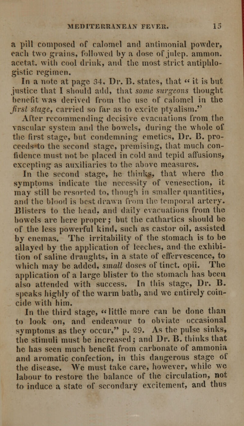 a pill composed of calomel and antimonial powder, each two grains, followed by a dose of julep, ammon. acctat. with cool di'iiik, and the most strict antiphlo- gistic regimen. In a note at page 34, Dr. B. states, that  it is but justice that I should atld, tiiat some surgeons thought benefit was derived tVom tlic use of calomel in the Jirst stagef carried so far as to excite ptyalism. After recommending decisive evacuations from the vascular system an«l tlie bowels, during the whole of the first stage, but condemning emetics, Dr. B. pro- ceeds-to the second stage, premising, that much con- fidence must not be placed in cold and tepid affusions, excepting as auxiliaries to the above measures. In the second stage, he thitdtg, that where the symptoms indicate the necessity of venesection, it may still be resorted to, though in smaller quantities, and the blood is best drawn from tlie teniporal artciy. Blisters to the head, and daily evacuations from the bowels are here proper; but the catiiartics should be of the less powerful kind, such as castor oil, assisted by enemas. The irritability of the stomach is to be allayed by the application of leeches, and the exhibi- tion of saline draughts, in a state of effervescence, to which may be added, small doses of tinct. opii. The application of a large blister to the stomach has been also attended with success. In tills stage, Dr. B. speaks highly of the warm bath, and wc entirely coin- cide with him. In the third stage, little more can be done than to look on, and endeavour to obviate occasional symptoms as they occur, p. 29. As the pulse sinks, the stimuli must be increased; and Dr. B. thinks that he has seen much benefit from carbonate of ammonia and aromatic confection, in this dangerous stage of the disease. We must take care, however, while we labour to restore the balance of the circulation, not to induce a state of secondary excitement, and thus