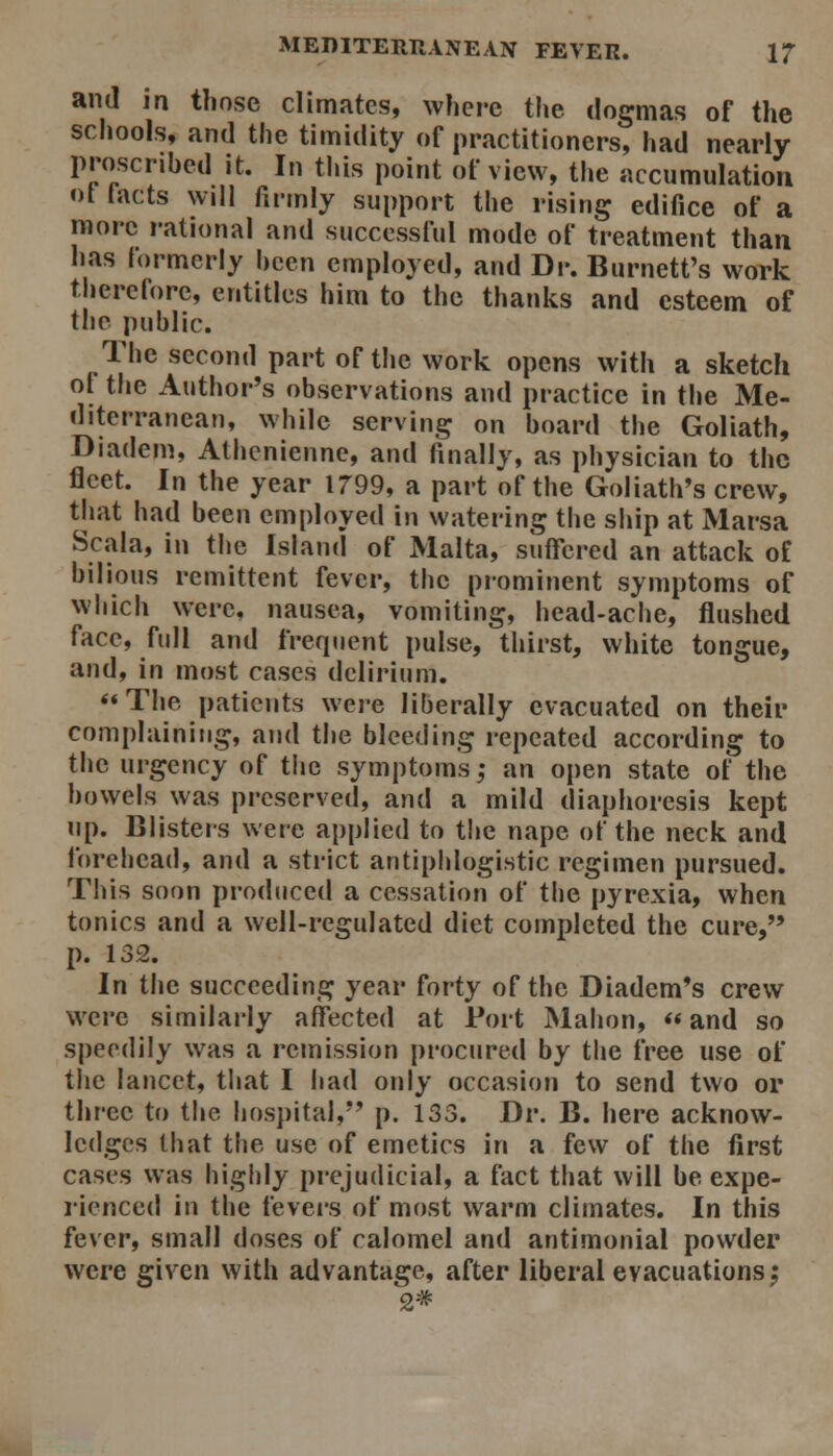 and in those climates, where the dogmas of the schools, and the timidity of practitioners, had nearly proscribed it. In this point of view, the accumulation ot lacts will firmly support the rising edifice of a more rational and successful mode of treatment than has formerly hcen employed, and Dr. Burnett's work therefore, entitles him to the thanks and esteem of the public. The second part of the work opens with a sketch of the Author's observations and practice in the Me- diterranean, while serving on board the Goliath, Diadem, Athenienne, and finally, as physician to the fleet. In the year 1799, a part of the Goliath's crew, that had been employed in watering the ship at Marsa Scala, in the Island of Malta, suffered an attack of bilious remittent fever, the prominent symptoms of which were, nausea, vomiting, head-ache, flushed face, full and frequent pulse, thirst, white tongue, and, in most cases delirium. The patients were liberally evacuated on their complaining, and the bleeding repeated according to the urgency of tiie symptoms; an open state of the bowels was preserved, and a mild diaphoresis kept np. Clisters were applied to tlie nape of the neck and forehead, and a strict antiphlogistic regimen pursued. This soon produced a cessation of the pyrexia, when tonics and a well-regulated diet completed the cure, p. 132. In the succeeding year forty of the Diadem*s crew were similarly affected at Port Malion,  and so speedily was a remission procured by the free use of tlie lancet, tliat I iiad only occasion to send two or three to the hospital, p. 133. Dr. B. here acknow- ledges that the use of emetics in a few of the first cases was highly prejudicial, a fact that will be expe- rienced in the fevei's of most warm climates. In this fever, small doses of calomel and antimonial powder were given with advantage, after liberal evacuations; 2#