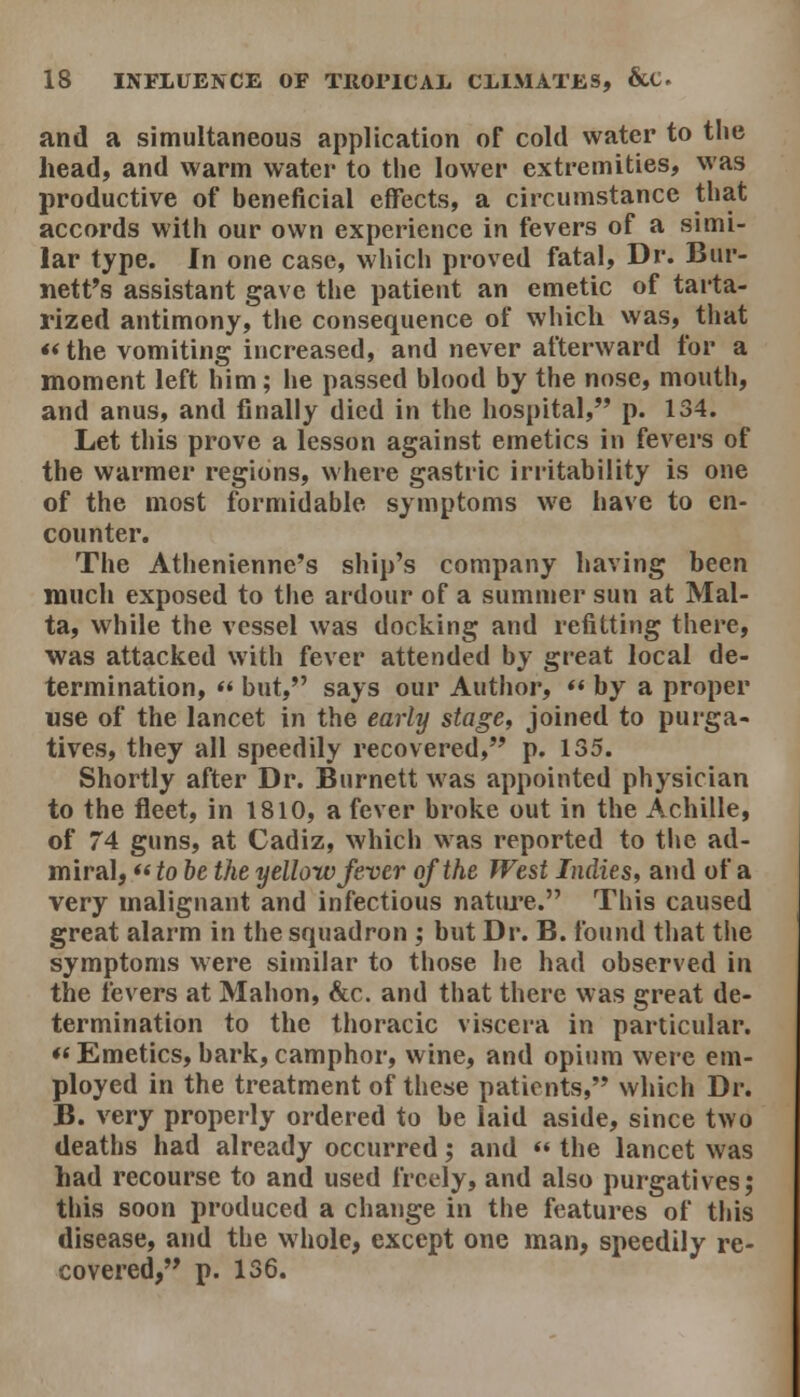 and a simultaneous application of cold water to the head, and warm water to the lower extremities, was productive of beneficial effects, a circumstance that accords with our own experience in fevers of a simi- lar type. In one case, which proved fatal. Dr. Bur- nett's assistant gave tlie patient an emetic of tarta- rlzed antimony, the consequence of which was, that «the vomiting increased, and never afterward for a moment left him; he passed blood by the nose, mouth, and anus, and finally died in the hospital, p. 134. Let this prove a lesson against emetics in fevers of the warmer regions, where gastric irritability is one of the most formidable symptoms we have to en- counter. The Athenienne's ship's company having been much exposed to the ardour of a summer sun at Mal- ta, while the vessel was docking and refitting there, was attacked with fever attended by great local de- termination, « but, says our Author, « by a proper use of the lancet in the early stage, joined to purga- tives, they all speedily recovered, p. 135. Shortly after Dr. Burnett was appointed physician to the fleet, in 1810, a fever broke out in the Achille, of 74 guns, at Cadiz, which was reported to the ad- miral, *« to be the yellow fever of the West Indies, and of a very malignant and infectious natiu'e. This caused great alarm in the squadron ; but Dr. B. found that the symptoms were similar to those he had observed in the fevers at Mahon, &c. and that there was great de- termination to the thoracic viscera in particular. ♦< Emetics, bark, camphor, wine, and opium were em- ployed in the treatment of these patients, which Dr. B. very properly ordered to be laid aside, since two deaths had already occurred; and  the lancet was had recourse to and used freely, and also purgatives; this soon produced a change in the features of this disease, and the whole, except one man, speedily re- covered, p. 136.