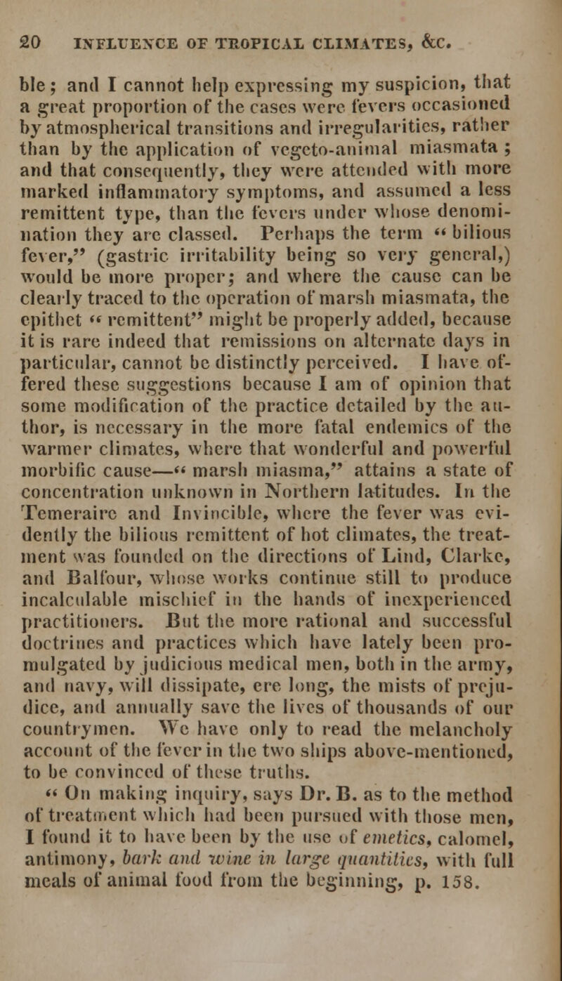 ble; and I cannot help expressing my suspicion, that a great proportion of the cases were levers occasioned by atmospherical transitions and irregularities, rather than by the application of vcgcto-aninial miasmata ; and that consequently, they were attended with more marked inflammatory symptoms, and assumed a less remittent type, than the fevers under wliose denomi- nation they arc classed. Perhaps the term  bilious fever, (gastric irritability being so \cry general,) would be more proper; and where the cause can be cleaily traced to the operation of marsh miasmata, the epithet  remittent miglit be properly added, because it is rare indeed that remissions on alternate days in particular, cannot be distinctly perceived. I have of- fered these suggestions because 1 am of opinion that some modification of the practice detailed by the au- thor, is necessary in the more fatal endemics of the warmer climates, where that wonderful and powerful morbific cause—<« marsh miasma, attains a state of concentration unknown in Northern latitudes. In the Temerairc and Invincible, where the fever was evi- dently the bilious remittent of hot climates, the treat- ment was founded on the directions of Lind, Clarke, and Balfour, whose works continue still to produce incalcidable mischief in the hands of inexperienced practitioners. But the more rational and successful docti'ines and practices which have lately been pro- mulgated by Judicious medical men, both in the army, and navy, will dissipate, ere long, the mists of preju- dice, and annually save the lives of thousands of our countiymcn. We have only to read the melancholy account of the fever in the two ships above-mentioned, to be convinced of these truths.  On making inquiry, says Dr. B. as to the method of treatuient which had been pursued with those men, I found it to have been by the use of emetics^ calomel, antimony, bark and wine in large quantities, with full meals of animal food from the beginning, p. 158.