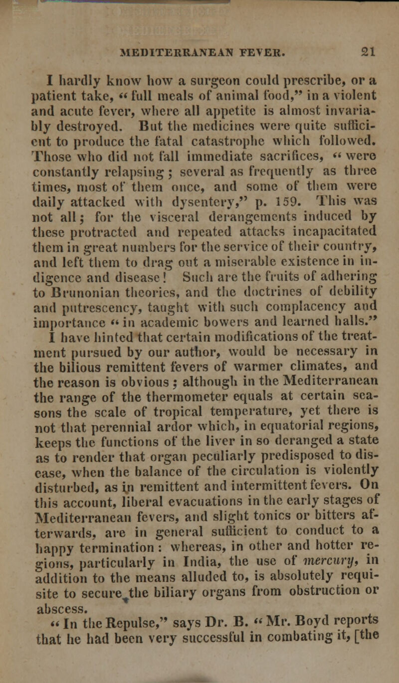 I hardly know how a surgeon could prescribe, or a patient take, « full meals of animal food, in a violent and acute fever, where all appetite is almost invaria- bly destroyed. But the medicines were quite suffici- ent to produce the fatal catastrophe which followed. Those who did not fall immediate sacrifices,  were constantly relapsing; several as frequently as three times, most of them once, and some of them were daily attacked with dysentery, p. 159. This was not all; for the visceral dei-angemcnts induced by these protracted and repeated attacks incapacitated them in great numbers for the service of their country, and left them to drag out a miserable existence in in- digence and disease! Such are the fruits of adhering to Brunonian theories, and the doctrines of debility and putrescency, taught with such complacency and importance  in academic bowers and learned halls. I have hinted that certain modifications of the treat- ment pursued by our author, would be necessary in the bilious remittent fevers of warmer climates, and the reason is obvious ; although in the Mediterranean the range of the thermometer equals at certain sea- sons the scale of tropical temperature, yet there is not that perennial ardor which, in equatorial regions, keeps the functions of the liver in so deranged a state as to render that organ peculiarly predisposed to dis- ease, when the balance of the circulation is violently disturbed, as i,n remittent and intermittent fevers. On this account, liberal evacuations in the early stages of Mediterranean fevers, and slight tonics or bitters af- terwards, are in geriei-al sufficient to conduct to a happy termination : whereas, in other and hotter re- gions, particularly in India, the use of mercurij, in addition to the means alluded to, is absolutely requi- site to secure^the biliary organs from obstruction or «In the Repulse, says Dr. B.  Mr. Boyd reports that he had been very successful in combating it, [the