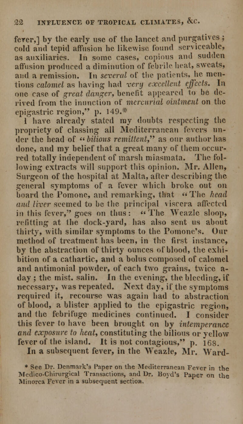 ferer,] by the early use of the lancet and purgatives ; cold and tepid affusion he likewise found serviceable, as auxiliaries. In some cases, copious and sudden affusion produced a diminution of febrile heat, sweats, and a remission. In several of the patients, lie men- tions calomel as having had verij excellent effecls. In one case of great danger, benefit ajjpearcd to be de- rived from the inunction of inercnriaL ointment on the epigastric region, p. 149.* i have already stated my doubts respecting the propriety of classing all Mediterranean fevers un- der the head of *' bilious remittent^*' as otir autiu)r has done, and my belief that a great many of them occur- red totally independent of marsh miasmata. The fol- lowing extracts will support this opinion. Mr. Allen, Surgeon of the hospital at Malta, after describing the general symptoms of a fever which broke out on board the Pomonc, and remarking, that The head and liver seemed to be the principal viscera affected in this fever, goes on thus: « The Weazle sloop, refitting at the dock-yard, has also sent us about thirty, with similar symptoms to the Pomonc's. Our method of treatment has been, in the fii-st instance, by the abstraction of thirty ounces of blood, the exhi- bition of a cathartic, and a bolus composed of calomel and antimonial powder, of each two grains, twice a- day ; the mist, salin. In the evening, the bleeding, if necessary, was repeated. Next day, if the symptoms required it, recourse was again had to abstraction of blood, a blister applied to the epigastric region, and the febrifuge medicines continue<l. I consider this fever to have been brought on by intemperance and exposure to heat, constituting the bilious or yellow fever of the island. It is not contagious,'* p. 168. In a subsequent fever, in the Weazle, Mr. Ward- * See Dr. Denmaik'3 Paper on the Mediterranean Fever in the Mcdico-Cliinirgical Transactions, and Dr. Boyd's Paper on the Minorca Fever in a subsequent sectioH.