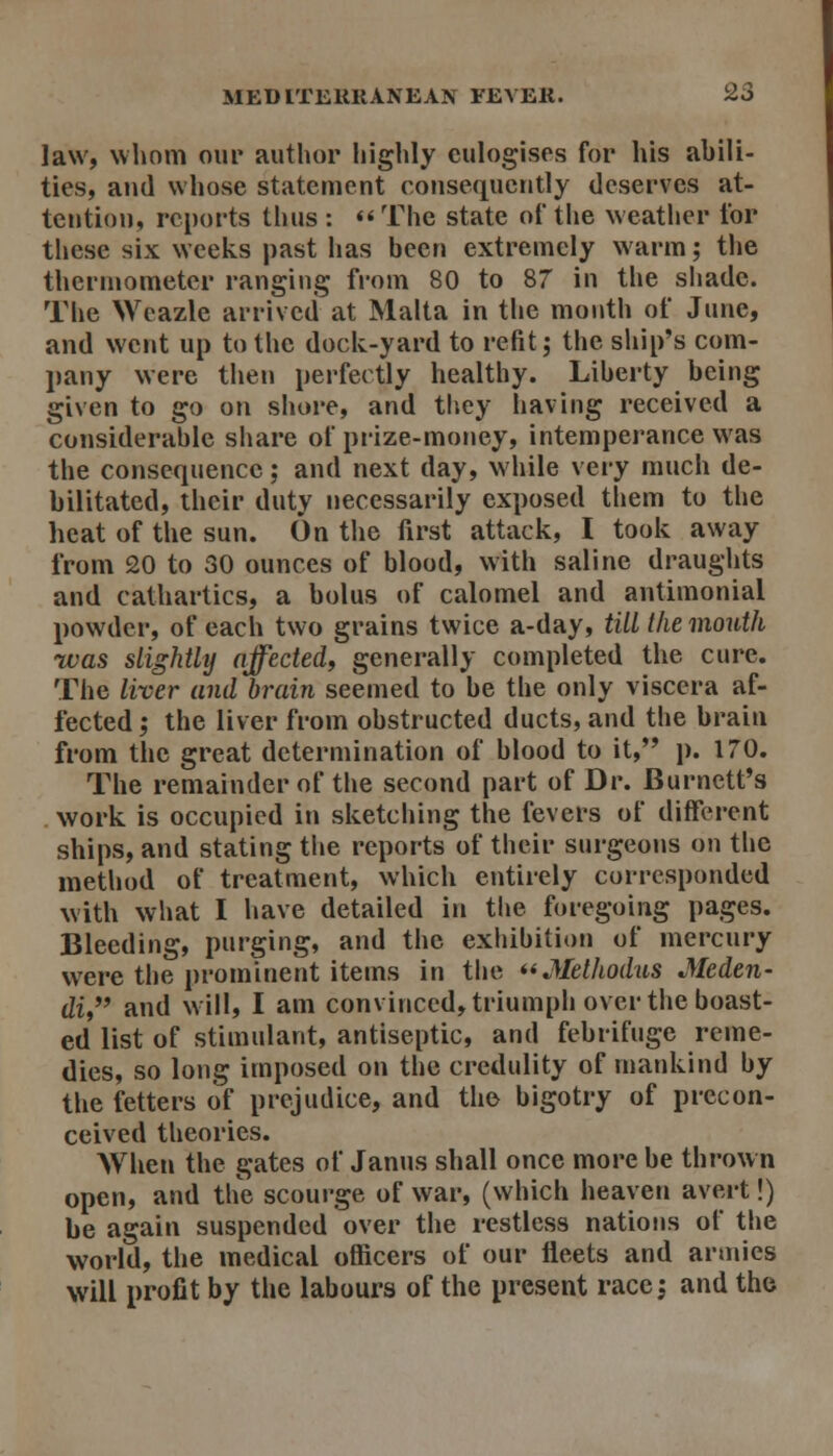 law, whom oiii* author highly eulogises for his abili- ties, and whose statement consequently deserves at- tention, reports thus : <'The state of the weather for these six weeks past has been extremely warm; the thermometer ranging from 80 to 87 in the shade. The Wcazle arrived at Malta in the month of June, and went up to the dock-yard to refit; the ship's com- pany were then perfectly healthy. Liberty being given to go on shore, and tliey having received a considerable share of prize-money, intemperance was the consequence; and next day, while very much de- bilitated, their duty necessarily exposed them to the heat of the sun. On the first attack, I took away from 20 to 30 ounces of blood, with saline draughts and cathartics, a bolus of calomel and antimonial powder, of each two grains twice a-day, till the month was slightly nffededf generally completed the cure. The liver and brain seemed to be the only viscera af- fected j the liver from obstructed ducts, and the brain from the great determination of blood to it, p. 170. The remainder of the second part of Dr. Burnett's work is occupied in sketching the fevers of different ships, and stating the reports of their surgeons on the method of treatment, which entirely corresponded with what I have detailed in the foregoing pages. Bleeding, purging, and the exhibition of mercury were the prominent items in the **Methodiis Meden- di, and will, I am convinced, triumph over the boast- ed list of stimulant, antiseptic, and febrifuge reme- dies, so long imposed on the credulity of mankind by the fetters of prejudice, and the bigotry of precon- ceived theories. When the gates of Janus shall once more be thrown open, and the scourge of war, (which heaven avert!) be again suspended over the restless nations of the world, the medical officers of our fleets and armies will profit by the labours of the present race, and the