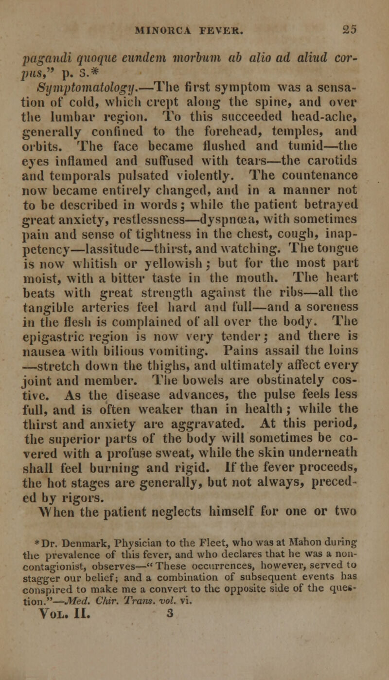 jyagandi quoque eundem morhuvi ah alio ad aliud cor- j)us,^^ p. 3.* Symptomatology.—The first symptom was a sensa- tion of cold, which crept along the spine, and over the lumbar region. To this succeeded head-ache, generally confined to the forehead, temples, and orbits. The face became flushed and tumid—the eyes inflamed and suffused with tears—the carotids and temporals pulsated violently. The countenance now became entirely changed, and in a manner not to be described in words; while the patient betrayed great anxiety, restlessness—dyspnaia, with sometimes pain and sense of tightness in the chest, cough, inap- petency—lassitude—thirst, and watching. The tongue is now whitish or yellowish ,• but for the most part moist, with a bitter taste in the mouth. The heart beats with great strength against the ribs—all the tangible arteries feel hard and full—and a soreness in the flesh is complained of all over the body. The epigastric region is now very tender; and there is nausea with bilious vomiting. Pains assail the loins —stretch down the thighs, and ultimately affect every joint and member. Tiie bowels are obstinately cos- tive. As the disease advances, the pulse feels less full, and is often weaker than in health; while the thirst and anxiety are aggravated. At this period, the superior parts of the body will sometimes be co- vered with a profuse sweat, while the skin underneath shall feel burning and rigid. If the fever proceeds, the hot stages are generally, but not always, preced- ed by rigors. AVhen the patient neglects himself for one or two *Dr. Denmark, Physician to the Fleet, who was at Mahon during the prevalence of this fever, and who declares that he was a non- contagionist, observes—These occurrences, however, served to stagger our belief; and a combination of subsequent events has conspired to make me a convert to the opposite side of the ques- tion.—JHed, Chir. Trans, vol. vi. Vol. II. 3