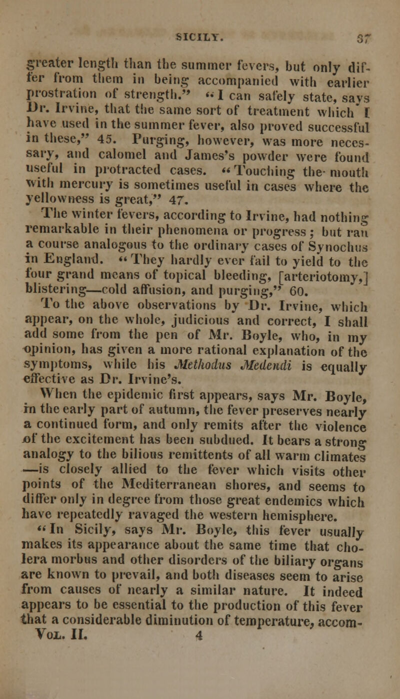 greater length than the summer fevers, but only dif- fer from them in being accompanied with earlier prostration of strength.'* <• I can safely state, says Dr. Irvine, that the same sort of treatment which' C have used in the summer fever, also proved successful in these, 45. Purging, however, was more neces- sary, and calomel and James's powder were found useful in protracted cases. Touciiing the-mouth with mercury is sometimes useful in cases where the yellowness is great, 47. Tlie winter fevers, according to Irvine, had nothing remarkable in their phenomena or progress ; hut ran a course analogous to the ordinary cases of Synochus in England. They hardly ever fail to yield to the four grand means of topical bleeding, [arteriotomy,] blistering—cold affusion, and purging, 60. To the above observations by Dr. Irvine, which appear, on the whole, judicious and correct, I shall add some from the pen of Mr. Boyle, who, in my opinion, has given a more rational explanation of the symjjtoms, while his Methodus Medendi is equally effective as Dr. Irvine's. When the epidemic first appears, says Mr. Boyle, rn the early part of autumn, the fever preserves nearly a continued form, and only remits after the violence iof the excitement has been subdued. It bears a strong analogy to the bilious remittents of all warm climates —is closely allied to the fever which visits other points of the Mediterranean shores, and seems to differ only in degree from those great endemics which have repeatedly ravaged the western hemisphere. «In Sicily, says Mr. Boyle, this fever usually makes its appearance about the same time that cho- lera morbus and other disorders of the biliary organs are known to pi-evail, and botli diseases seem to arise from causes of nearly a similar nature. It indeed appears to be essential to the production of this fever that a considerable diminution of temperature, accom- Vox. II. 4