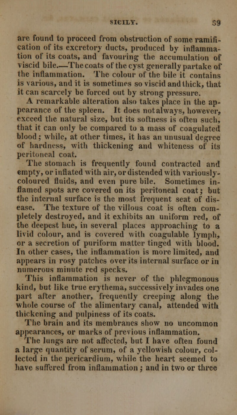 are found to proceed from obstruction of some ramifi- cation of its excretory ducts, produced by inflamma- tion of its coats, and favouring the accumulation of viscid bile.—The coats of the cyst generally partake of the inflammation. The colour of the bile it contains is various, and it is sometimes so viscid and thick, that it can scarcely be forced out by strong pressure. A remarkable alteration also takes place in the ap- pearance of the spleen. It does not always, however, exceed the natural size, but its softness is often such, that it can only be compared to a mass of coagulated blood; while, at other times, it has an unusual degree of hardness, with thickening and whiteness of its peritoneal coat. The stomach is frequently found contracted and empty, or inflated with air, or distended with variously- coloured fluids, and even pure bile. Sometimes in- flamed spots are covered on its peritoneal coat; but the internal surface is the most frequent seat of dis- ease. The texture of the villous coat is often com- pletely destroyed, and it exhibits an uniform red, of the deepest hue, in several places approaching to a livid colour, and is covered with coagulable lymph, or a secretion of puriform matter tinged with blood. In other cases, the inflammation is more limited, and appears in rosy patches over its internal surface or in numerous minute red specks. This inflammation is never of the phlegmonous kind, but like true erythema, successively invades one part after another, frequently creeping along the whole course of the alimentary canal, attended with thickening and pulpiness of its coats. The brain and its membranes show no uncommon appearances, or marks of previous inflammation. The lungs are not affected, but I have often found a large quantity of serum, of a yellowish colour, col- lected in the pericardium, while the heart seemed to have suffered from inflammation ,• and in two or three