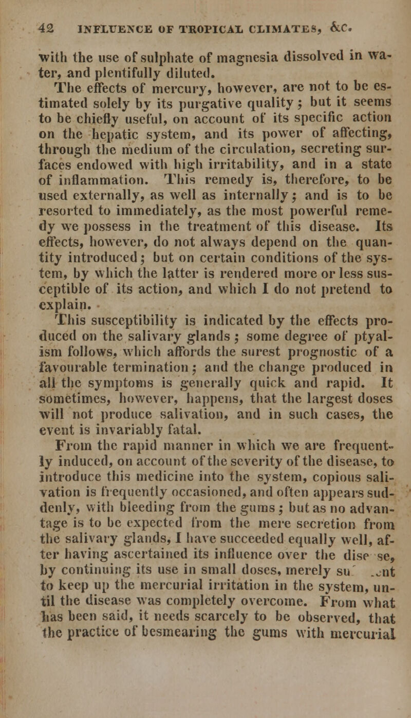 with the use of sulphate of magnesia dissolved in wa- ter, and plentifully diluted. The effects of mercury, however, are not to be es- timated solely by its purgative quality; but it seems to be chiefly useful, on account of its specific action on the hepatic system, and its power of affecting, through the medium of the circulation, secreting sur- faces endowed with high irritability, and in a state of inflammation. This remedy is, therefore, to be used externally, as well as internally; and is to be resorted to immediately, as the most powerful reme- dy we possess in the treatment of this disease. Its effects, however, do not always depend on the quan- tity introduced; but on certain conditions of the sys- tem, by which the latter is rendered more or less sus- ceptible of its action, and which I do not pretend to explain. This susceptibility is indicated by the effects pro- duced on the salivary glands ; some degree of ptyal- ism follows, which affords the surest prognostic of a favourable termination; and the change produced in all the symjjtoms is geneially quick, and rapid. It sometimes, however, happens, that the largest doses will not produce salivation, and in such cases, the event is invariably fatal. From the rapid manner in which we are frequent- ly induced, on account of the severity of the disease, to introduce this medicine into the system, copious sali- vation is frequently occasioned, and often appears sud- denly, with bleeding from the gums; but as no advan- tage is to be expected from the mere secretion from the salivary glands, I have succeeded equally well, af- ter having ascertained its influence over the dise se, by continuing its use in small doses, merely su .^nt to keep up the mercurial irritation in the system, un- til the disease was completely overcome. From what lias been said, it needs scarcely to be observed, that the practice of besmearing the gums with mercurial