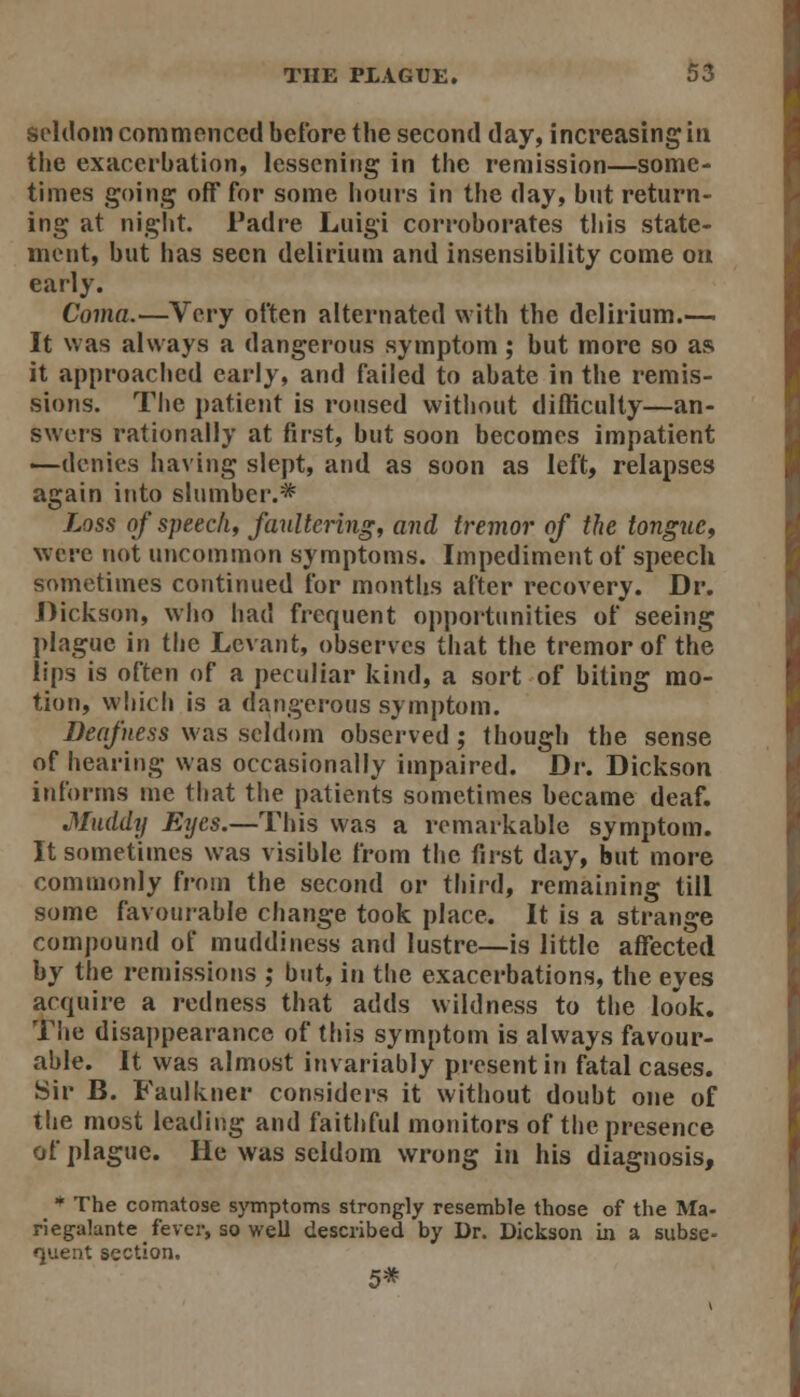 seldom commenced before the second day, increasing in the exacerbation, lessening in the remission—some- times going off for some hours in the day, but return- ing at night. Fadre Luigi corroborates this state- ment, but has seen delirium and insensibility come on early. Coma.—Very often alternated with the delirium.— It was always a dangerous symptom; but more so as it approached early, and failed to abate in the remis- sions. The patient is roused without difficulty—an- swers rationally at first, but soon becomes impatient —denies having slept, and as soon as left, relapses again into slumber.* Loss of speech, faultering, and tremor of the tongue, were not uncommon symptoms. Impediment of speech sometimes continued for months after recovery. Dr. Dickson, who had frequent opportimities of seeing plague in the Levant, observes tiiat the tremor of the lips is often of a peculiar kind, a sort of biting mo- tion, which is a dangerous symptom. Deafness was seldom observed; though the sense of hearing was occasionally impaired. Dv, Dickson informs me that the patients sometimes became deaf. Muddy Erjes.—This was a remarkable symptom. It sometimes was visible from the first day, but more commonly from the second or third, remaining till some favourable change took place. It is a strange compound of muddincss and lustre—is little affected by the remissions ; but, in the exacerbations, the eyes acquire a redness that adds wildness to the look. The disappearance of this symptom is always favour- able. It was almost invariably present in fatal cases. Sir B. Faulkner consideis it without doubt one of the most leading and faithful monitors of the presence of plague. He was seldom wrong in his diagnosis, ■^ The comatose symptoms strongly resemble those of the Ma- riegalante fever, so well described by Dr. Dickson in a subse- quent section. 5*