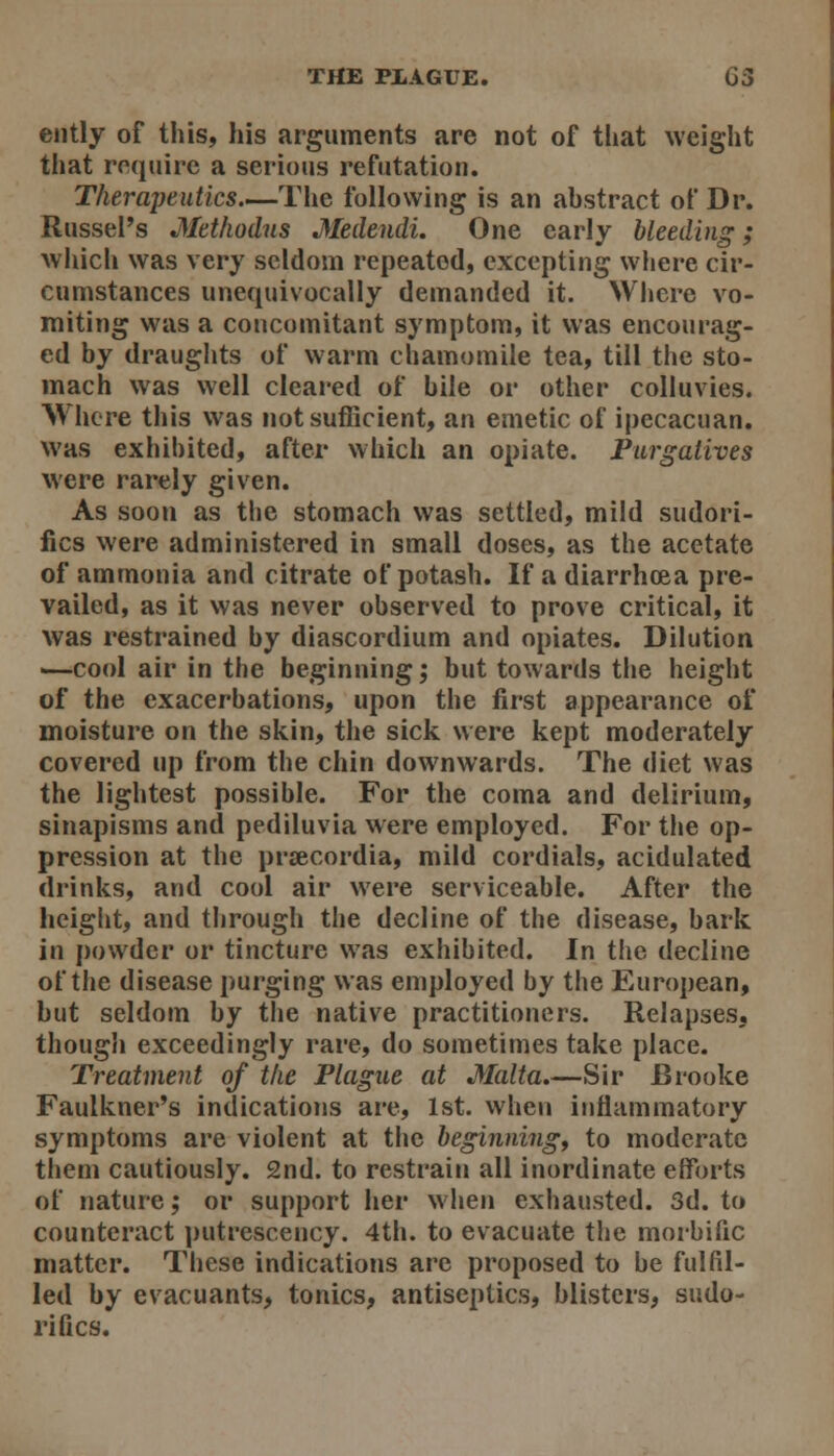 ejitly of this, his arguments are not of tliat weight that require a serious refutation. Therapeutics—The following is an abstract of Dr. Russel's Methodns Medendi. One early bleeding; which was very seldom repeated, excepting wliere cir- cumstances unequivocally demanded it. Where vo- miting was a concomitant symptom, it was encourag- ed by draughts of warm chamomile tea, till the sto- mach was well cleared of bile or other coUuvies. AVhore this was not sufficient, an emetic of ipecacuan. was exhibited, after which an opiate. Purgatives were rarely given. As soon as the stomach was settled, mild sudori- fics were administered in small doses, as the acetate of ammonia and citrate of potash. If a diarrhoea pre- vailed, as it was never observed to prove critical, it was restrained by diascordium and opiates. Dilution —cool air in the beginning; but towards the height of the exacerbations, upon the first appearance of moisture on the skin, the sick were kept moderately covered up from the chin downwards. The diet was the lightest possible. For the coma and delirium, sinapisms and pediluvia were employed. For the op- pression at the prsecordia, mild cordials, acidulated drinks, and cool air were serviceable. After the height, and through the decline of the disease, bark in powder or tincture was exhibited. In the decline of the disease purging was employed by the European, but seldom by the native practitioners. Relapses, though exceedingly rare, do sometimes take place. Treatment of the Plague at Malta.—Sir Brooke Faulkner's indications are, 1st. when inflammatory symptoms are violent at the beginnings to moderate them cautiously. 2nd. to restrain all inordinate efforts of nature; or support her when exhausted. 3d. to counteract j)utrescency. 4th. to evacuate the morbific matter. These indications are proposed to be fulfil- led by evacuants, tonics, antiseptics, blisters, sudo- rifics.