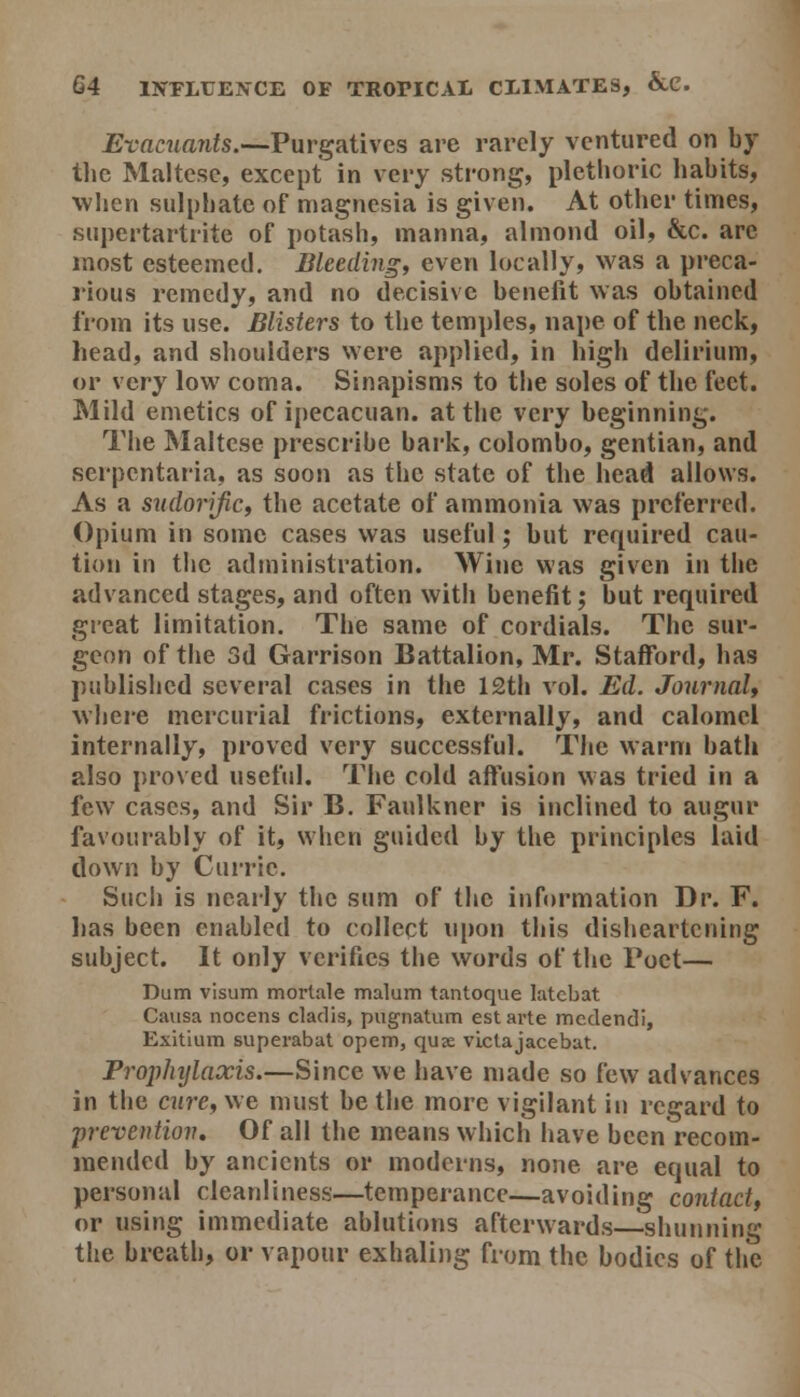 Evacuants.—Purgatives are rarely ventured on by tlje Maltese, except in very strong, plethoric habits, when sulphate of magnesia is given. At other times, snpertartrite of potash, manna, almond oil, &c. are most esteemed. Bleeding, even locally, was a preca- rious remedy, and no decisive benefit was obtained from its use. Blisters to the temples, nape of the neck, head, and shoulders were applied, in high delirium, or very low coma. Sinapisms to the soles of the feet. Mild emetics of ipecacuan. at the very beginning. The Maltese prescribe bark, Colombo, gentian, and serpentaria, as soon as the state of the head allows. As a sudorifiCf the acetate of ammonia was preferred. Opium in some cases was useful; but required cau- tion in the administration. Wine was given in the advanced stages, and often with benefit; but required gieat limitation. The same of cordials. The sur- geon of tlie 3d Garrison Battalion, Mr. Stafford, has published several cases in the 12th vol. Ed. JournaU where mercurial frictions, externally, and calomel internally, proved very successful. The warm bath also proved useful. The cold affusion was tried in a few cases, and Sir B. Faulkner is inclined to augur favourably of it, when guided by the principles laid down by Curric. Such is nearly the sum of the information Dr. F. lias been enabled to collect upon this disheartening subject. It only verifies the words of the Poet— Dum visum mortale malum tantoque latcbat Causa nocens cladis, pugnatum est arte medendi, Exitium superabat opem, quae victajacebat. Prophylaxis.—Since we have made so few advances in the cure, we must be the more vigilant in regard to prevention. Of all the means which have been recom- mended by ancients or moderns, none are equal to personal cleanliness—temperance—avoiding contact, or using immediate ablutions afterwards shunning the breath, or vapour exhaling from the bodies of the