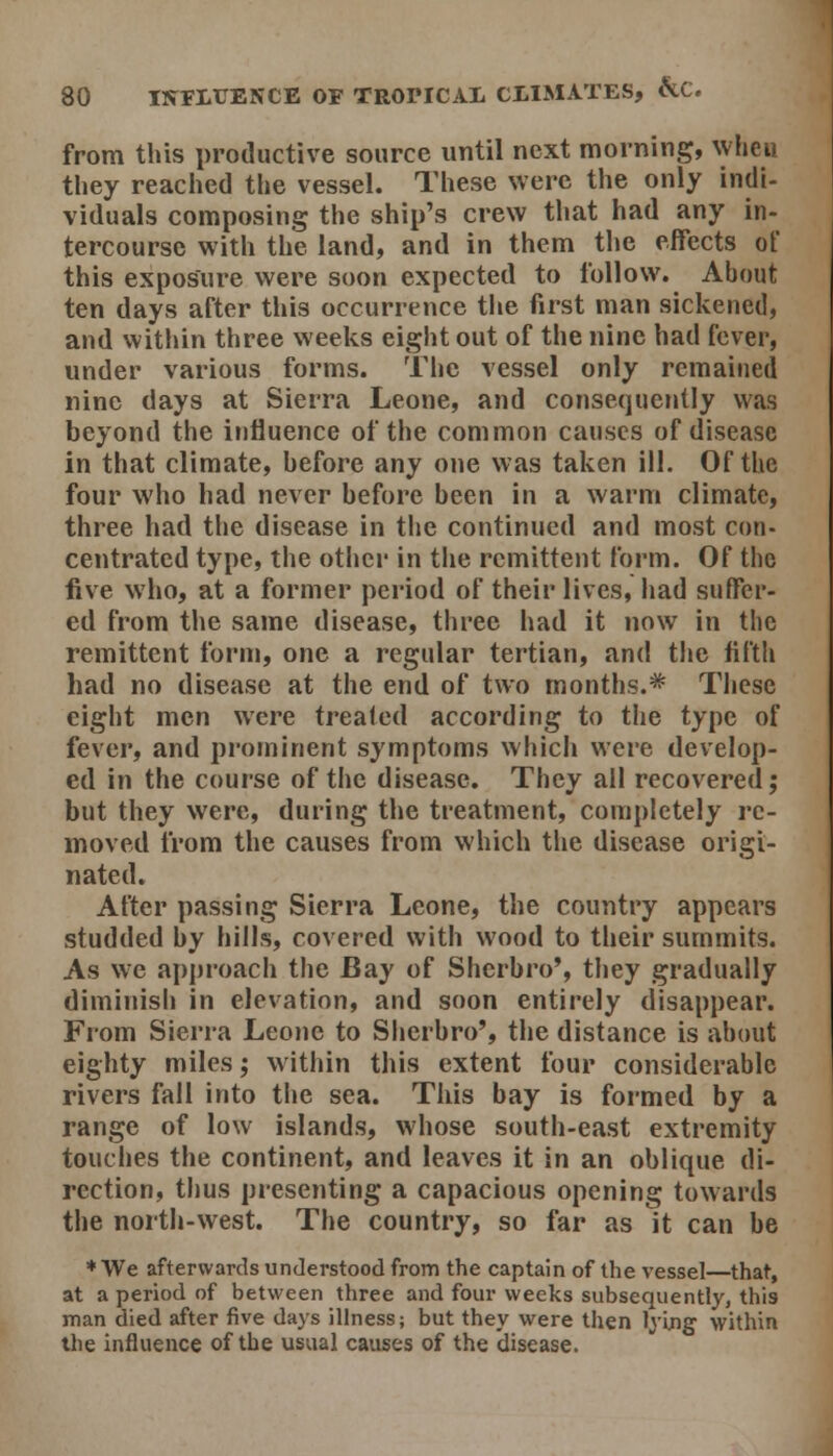 from this productive source until next morning, when they reached the vessel. These were the only indi- viduals composing the ship's crew that had any in- tercourse with tiie land, and in them the effects of this exposure were soon expected to follow. About ten days after this occurrence the first man sickened, and within three weeks eight out of the nine had fever, under various forms. The vessel only remained nine days at Sierra Leone, and consequently was beyond the influence of the common causes of disease in that climate, before any one was taken ill. Of the four who had never before been in a warm climate, three had tlie disease in the continued and most con- centrated type, the other in the remittent form. Of the five who, at a former period of their lives, had suffer- ed from the same disease, three had it now in the remittent form, one a regular tertian, and the filth had no disease at the end of two months.* These eight men were treated according to the type of fever, and prominent symptoms which were develop- ed in the course of the disease. They all recovered; but they were, during the treatment, completely re- moved from the causes from which the disease origi- nated. After passing Sierra Leone, the country appears studded by hills, covered with wood to their summits. As we approach the Bay of Sherbro*, they gradually diminish in elevation, and soon entirely disappear. From Sierra Leone to Sherbro', the distance is about eighty miles; within this extent four considerable rivers fall into the sea. This bay is formed by a range of low islands, whose south-east extremity touches the continent, and leaves it in an oblique di- rection, thus presenting a capacious opening towards the north-west. The country, so far as it can be *We afterwards understood from the captain of the vessel—that, at a period of between three and four weeks subsequently, this man died after five days illness; but they were then lying within the Influence of the usual causes of the disease.