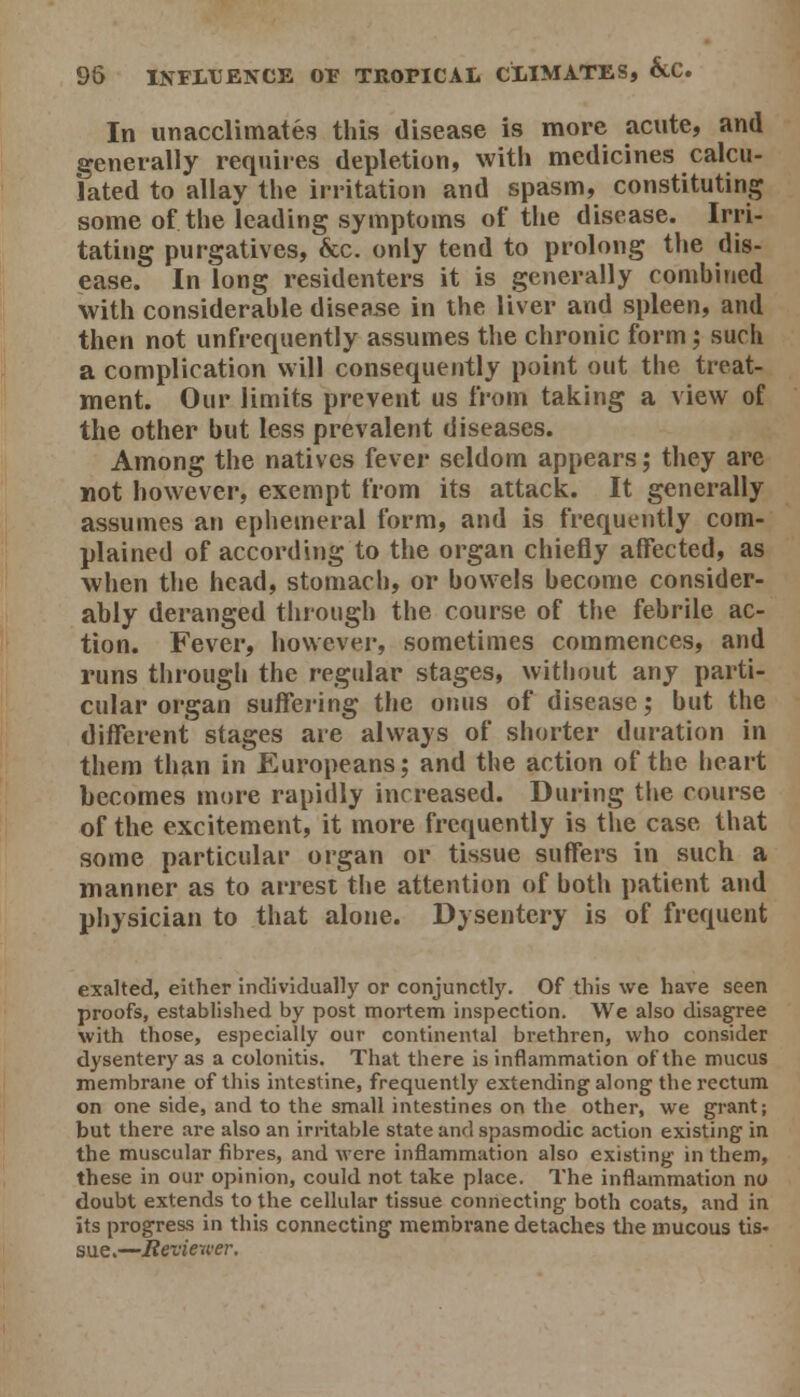 In unacclimates this disease is more acute, and generally requiies depletion, with medicines calcu- lated to allay the irritation and spasm, constituting some of the leading symptoms of the disease. Irri- tating purgatives, &c. only tend to prolong the dis- ease. In long residenters it is generally combined with considerable disease in the liver and spleen, and then not unfrequently assumes the chronic form; such a complication will consequently point out the treat- ment. Our limits prevent us from taking a view of the other but less prevalent diseases. Among the natives fever seldom appears; they are not however, exempt from its attack. It generally assumes an ephemeral form, and is frequently com- plained of according to the organ chiefly affected, as when the head, stomach, or bowels become consider- ably deranged through the course of the febrile ac- tion. Fever, however, sometimes commences, and runs thi'ough the regular stages, without any parti- cular organ suifering the onus of disease; but the different stages are always of shorter duration in them than in Europeans; and the action of the heart becomes more rapidly increased. During the course of the excitement, it more frequently is the case that some particular organ or tissue suffers in such a manner as to arrest the attention of both patient and physician to that alone. Dysentery is of frequent exalted, either individually or conjunctly. Of this we have seen proofs, established by post mortem inspection. We also disagree with those, especially our continental brethren, who consider dysentery as a colonitis. That there is inflammation of the mucus membrane of this intestine, frequently extending along the rectum on one side, and to the small intestines on the other, we grant; but there are also an irritable state and spasmodic action existing in the muscular fibres, and were inflammation also existing in them, these in our opinion, could not take place. The inflammation no doubt extends to the cellular tissue connecting both coats, and in its progress in this connecting membrane detaches the mucous tis- sue.—Revieiver.