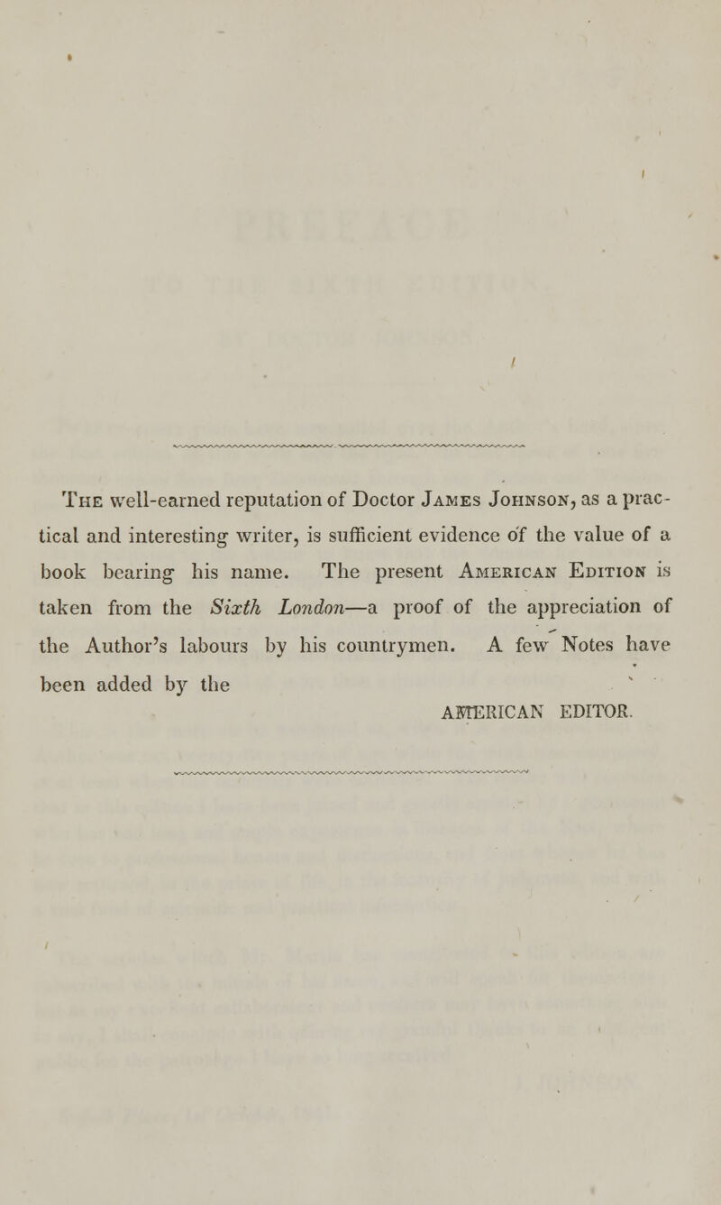 The well-earned reputation of Doctor James Johnson, as a prac- tical and interesting- writer, is sufficient evidence of the value of a book bearing- his name. The present American Edition is taken from the Sixth London—a proof of the appreciation of the Author's labours by his countrymen. A few Notes have been added by the AMERICAN EDITOR.