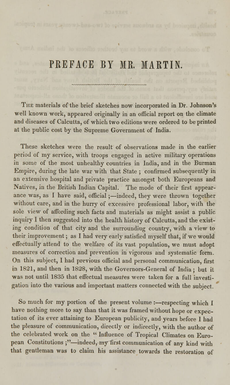 PREFACE BY MR. MARTIN. The materials of the brief sketches now incorporated in Dr. Johnson's well known work, appeared originally in an official report on the climate and diseases of Calcutta, of which two editions were ordered to be printed at the public cost by the Supreme Government of India. These sketches were the result of observations made in the earlier period of my service, with troops engaged in active military operations in some of the most unhealthy countries in India, and in the Burman Empire, during the late war with that State ; confirmed subsequently in an extensive hospital and private practice amongst both Europeans and Natives, in the British Indian Capital. The mode of their first appear- ance was, as I have said, official;—indeed, they were thrown together without care, and in the hurry of excessive professional labor, with the sole view of affording such facts and materials as might assist a public inquiry I then suggested into the health history of Calcutta, and the exist- ing condition of that city and the surroundiug country, with a view to their improvement; as I had very early satisfied myself that, if we would effectually attend to the welfare of its vast population, we must adopt measures of correction and prevention in vigorous and systematic form. On this subject, I had previous official and personal communication, first in 1821, and then in 1828, with the Governors-General of India; but it was not until 1835 that effectual measures were taken for a full investi- gation into the various and important matters connected with the subject. So much for my portion of the present volume :—respecting which I have nothing more to say than that it was framed without hope or expec- tation of its ever attaining to European publicity, and years before I had the pleasure of communication, directly or indirectly, with the author of the celebrated work on the  Influence of Tropical Climates on Euro- pean Constitutions ;—indeed, inyiirst communication of any kind with that gentleman was to claim his assistance towards the restoration of