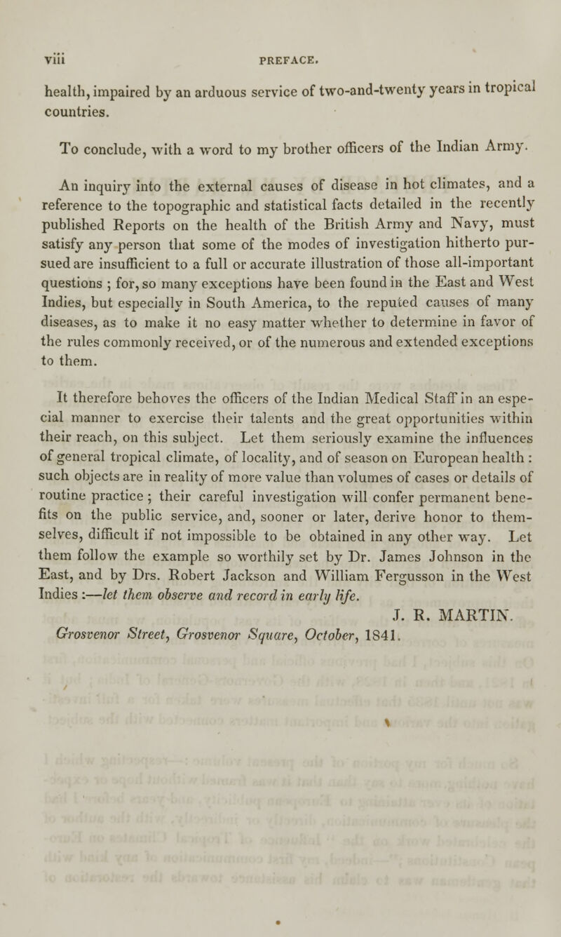 health, impaired by an arduous service of two-and-twenty years in tropical countries. To conclude, with a word to my brother officers of the Indian Army. An inquiry into the external causes of disease in hot climates, and a reference to the topographic and statistical facts detailed in the recently published Reports on the health of the British Army and Navy, must satisfy any person that some of the modes of investigation hitherto pur- sued are insufficient to a full or accurate illustration of those all-important questions ; for, so many exceptions have been found in the East and West Indies, but especially in South America, to the reputed causes of many diseases, as to make it no easy matter whether to determine in favor of the rules commonly received, or of the numerous and extended exceptions to them. It therefore behoves the officers of the Indian Medical Staff in an espe- cial manner to exercise their talents and the great opportunities within their reach, on this subject. Let them seriously examine the influences of general tropical climate, of locality, and of season on European health : such objects are in reality of more value than volumes of cases or details of routine practice ; their careful investigation will confer permanent bene- fits on the public service, and, sooner or later, derive honor to them- selves, difficult if not impossible to be obtained in any other way. Let them follow the example so worthily set by Dr. James Johnson in the East, and by Drs. Robert Jackson and William Fergusson in the West Indies :—let them observe and record in early life. J. R. MARTIN. Grosvcnor Street, Grosvenor Square, October, 1S41.