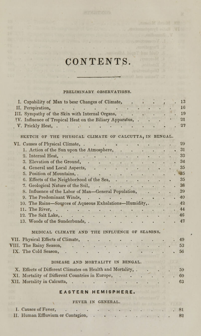 CONTENTS. PRELIMINARY OBSERVATIONS. I. Capability of Man to bear Changes of Climate, II. Perspiration, III. Sympathy of the Skin with Internal Organs, . TV. Influence of Tropical Heat on the Biliary Apparatus, , V. Prickly Heat, SKETCH OF THE PHYSICAL CLIMATE OF CALCUTTA, IN BENGAL VI. Causes of Physical Climate, 1. Action of the Sun upon the Atmosphere, 2. Internal Heat, 3. Elevation of the Ground, ...... 4. General and Local Aspects, 5. Position of Mountains, 6. Effects of the Neighborhood of the Sea, 7. Geological Nature of the Soil, ..... 8. Influence of the Labor of Man—General Population, 9. The Predominant Winds, 10. The Rains—Soujces of Aqueous Exhalations—Humidity, 11. The River, 12. The Salt Lake, 13. Woods of the Sunderbunds, 13 16 19 21 27 29 31 33 34 35 «85 35 38 39 40 42 44 46 47 MEDICAL CLIMATE AND THE INFLUENCE OF SEASONS. VII. Physical Effects of Climate, 49 VIII. The Rainy Season, 53 IX. The Cold Season, 56 DISEASE AND MORTALITY IN BENGAL. X. Effects of Different Climates on Health and Mortality, . XI. Mortality of Different Countries in Europe, XII. Mortality in Calcutta, .... EASTERN HEMISPHERE. FEVER IN GENERAL. I. Causes of Fever, II. Human Effluvium or Contagion, 59 60 63 81 82