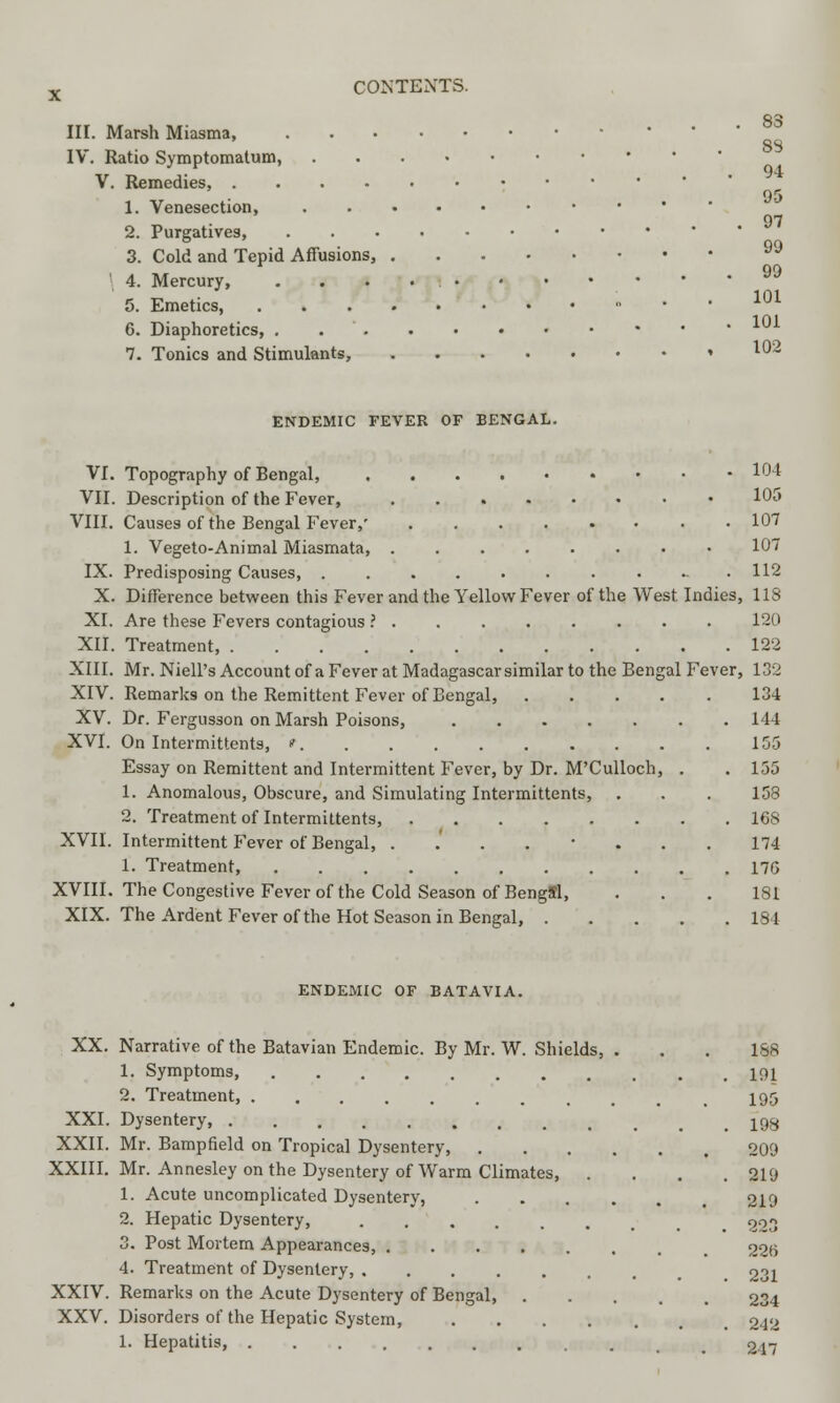 III. Marsh Miasma, IV. Ratio Symptomatum, V. Remedies, 1. Venesection, 2. Purgatives, 3. Cold and Tepid Affusions, ' 4. Mercury, 5. Emetics, • * 6. Diaphoretics, * 7. Tonics and Stimulants, ' ^2 83 83 94 95 97 99 99 101 101 ENDEMIC FEVER OF BENGAL. VI. Topography of Bengal, 104 VII. Description of the Fever, ..%••••• 10J VIII. Causes of the Bengal Fever,' 107 1. Vegeto-Animal Miasmata, 107 IX. Predisposing Causes, . ... . . 112 X. Difference between this Fever and the Yellow Fever of the West Indies, 113 XI. Are these Fevers contagious ? 120 XII. Treatment, 122 XIII. Mr. Niell's Account of a Fever at Madagascar similar to the Bengal Fever, 132 XIV. Remarks on the Remittent Fever of Bengal, 134 XV. Dr. Fergusson on Marsh Poisons, 114 XVI. On Intermittents, * 155 Essay on Remittent and Intermittent Fever, by Dr. M'Culloch, . . 155 1. Anomalous, Obscure, and Simulating Intermittents, . . . 158 2. Treatment of Intermittents, 168 XVII. Intermittent Fever of Bengal, ........ 174 1. Treatment, 175 XVIII. The Congestive Fever of the Cold Season of Bengffl, ... 181 XIX. The Ardent Fever of the Hot Season in Bengal, 184 ENDEMIC OF BATAVIA. XX. Narrative of the Batavian Endemic. By Mr. W. Shields, . . . 188 1. Symptoms, 191 2. Treatment, 195 XXI. Dysentery 193 XXII. Mr. Bampfield on Tropical Dysentery, 209 XXIII. Mr. Annesley on the Dysentery of Warm Climates, .... 219 1. Acute uncomplicated Dysentery, 219 2. Hepatic Dysentery, 903 3. Post Mortem Appearances, 22b 4. Treatment of Dysentery, 231 XXIV. Remarks on the Acute Dysentery of Bengal, 234 XXV. Disorders of the Hepatic System, 242 1. Hepatitis, ......... 217