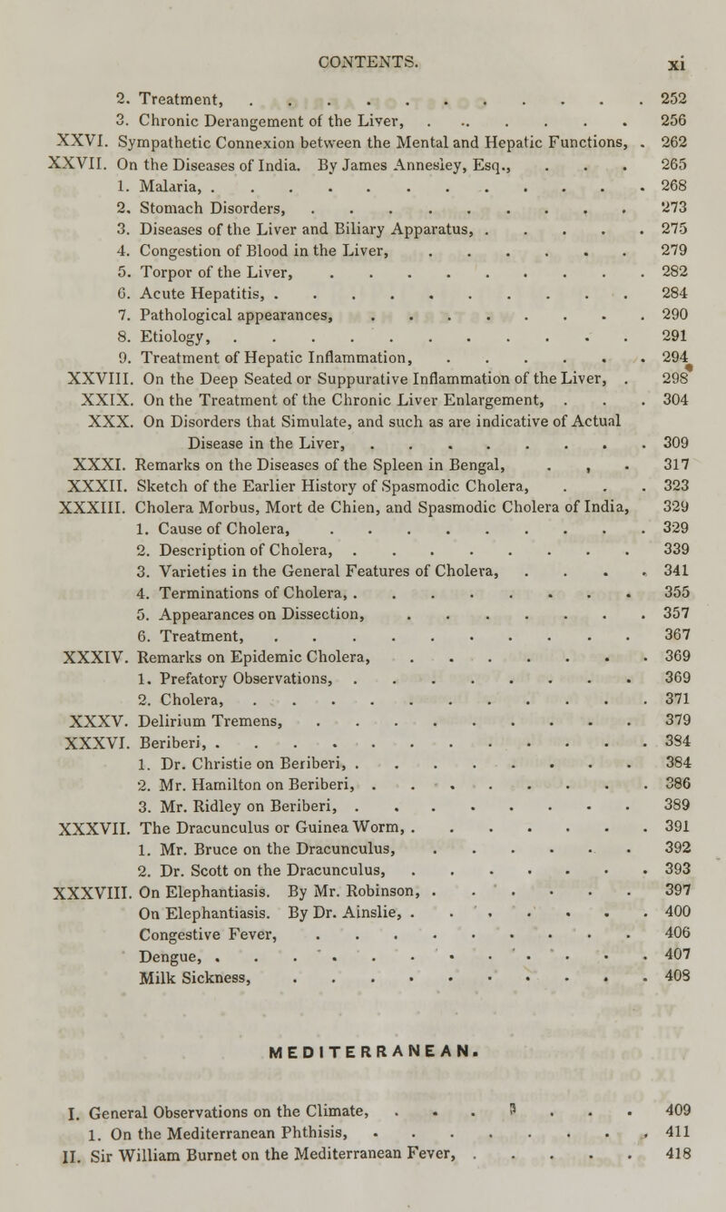 2. Treatment, 252 3. Chronic Derangement of the Liver, 256 XXVI. Sympathetic Connexion between the Mental and Hepatic Functions, . 262 XXVII. On the Diseases of India. By James Annesley, Esq., . . . 265 1. Malaria, 268 2. Stomach Disorders, 273 3. Diseases of the Liver and Biliary Apparatus, 275 4. Congestion of Blood in the Liver, 279 5. Torpor of the Liver, 282 0. Acute Hepatitis, 284 7. Pathological appearances, ........ 290 8. Etiology, 291 9. Treatment of Hepatic Inflammation, 294 XXVIII. On the Deep Seated or Suppurative Inflammation of the Liver, . 298 XXIX. On the Treatment of the Chronic Liver Enlargement, . . . 304 XXX. On Disorders that Simulate, and such as are indicative of Actual Disease in the Liver, 309 XXXI. Remarks on the Diseases of the Spleen in Bengal, . , . 317 XXXII. Sketch of the Earlier History of Spasmodic Cholera, . . .323 XXXIII. Cholera Morbus, Mort de Chien, and Spasmodic Cholera of India, 329 1. Cause of Cholera, 329 2. Description of Cholera, 339 3. Varieties in the General Features of Cholera, .... 341 4. Terminations of Cholera, 355 5. Appearances on Dissection, . 357 6. Treatment, 367 XXXIV. Remarks on Epidemic Cholera, 369 1. Prefatory Observations, 369 2. Cholera, 371 XXXV. Delirium Tremens, 379 XXXVI. Beriberi, 384 1. Dr. Christie on Beriberi, 384 2. Mr. Hamilton on Beriberi, . 386 3. Mr. Ridley on Beriberi, 389 XXXVII. The Dracunculus or Guinea Worm, 391 1. Mr. Bruce on the Dracunculus, 392 2. Dr. Scott on the Dracunculus, 393 XXXVIII. On Elephantiasis. By Mr. Robinson, 397 On Elephantiasis. By Dr. Ainslie, . 400 Congestive Fever, 406 Dengue, . . . ' . . • • ... . .407 Milk Sickness, 408 MEDITERRANEAN. General Observations on the Climate, ... 3 ... 409 1. On the Mediterranean Phthisis, , 411 Sir William Burnet on the Mediterranean Fever, 418