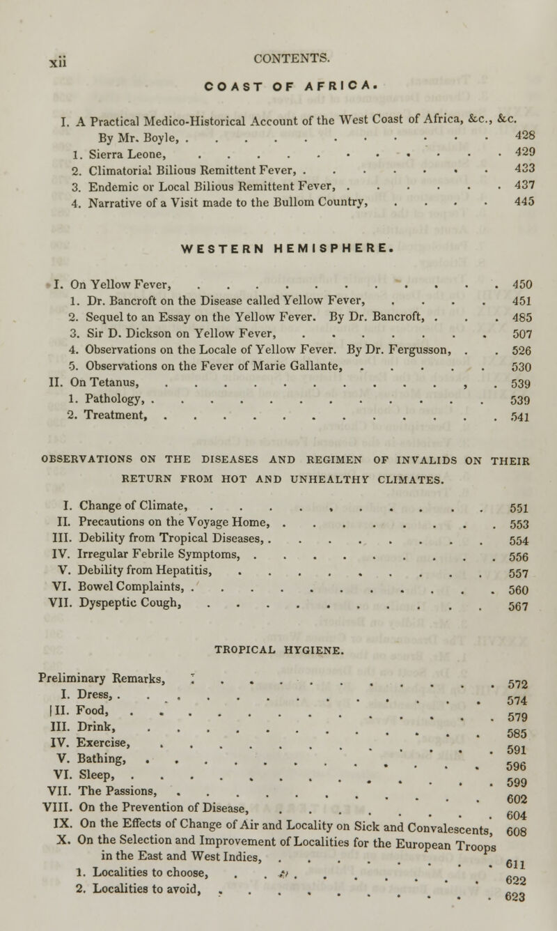 COAST OF AFRICA. I. A Practical Medico-Historical Account of the West Coast of Africa, &c, &c. By Mr. Boyle, 428 1. Sierra Leone, 429 2. Climatorial Bilious Remittent Fever, 433 3. Endemic or Local Bilious Remittent Fever, 437 4. Narrative of a Visit made to the Bullom Country 445 WESTERN HEMISPHERE. I. On Yellow Fever, 450 1. Dr. Bancroft on the Disease called Yellow Fever, .... 451 2. Sequel to an Essay on the Yellow Fever. By Dr. Bancroft, . . . 485 3. Sir D. Dickson on Yellow Fever, 507 4. Observations on the Locale of Yellow Fever. By Dr. Fergusson, . . 526 5. Observations on the Fever of Marie Gallante, 530 II. On Tetanus , . 539 1. Pathology, 539 2. Treatment 541 OBSERVATIONS ON THE DISEASES AND REGIMEN OF INVALIDS ON THEIR RETURN FROM HOT AND UNHEALTHY CLIMATES. I. Change of Climate, ........ . 551 II. Precautions on the Voyage Home, 553 III. Debility from Tropical Diseases, 554 IV. Irregular Febrile Symptoms, 556 V. Debility from Hepatitis, 557 VI. Bowel Complaints, 560 VII. Dyspeptic Cough, 5g7 TROPICAL HYGIENE. Preliminary Remarks, I . . . . . . 5-2 I. Dress, 574 HI- Food, . .' \ ' III. Drink, IV. Exercise, VII. The Passions, I. Dress, . 574 585 V. Bathing, VI. Sleep, 599 VIII. On the Prevention of Disease, .... ,.n. IX. On the Effects of Change of Air and Locality on Sick and Convalescents', 608 X. On the Selection and Improvement of Localities for the European Troops in the East and West Indies, 1. Localities to choose, . . w .