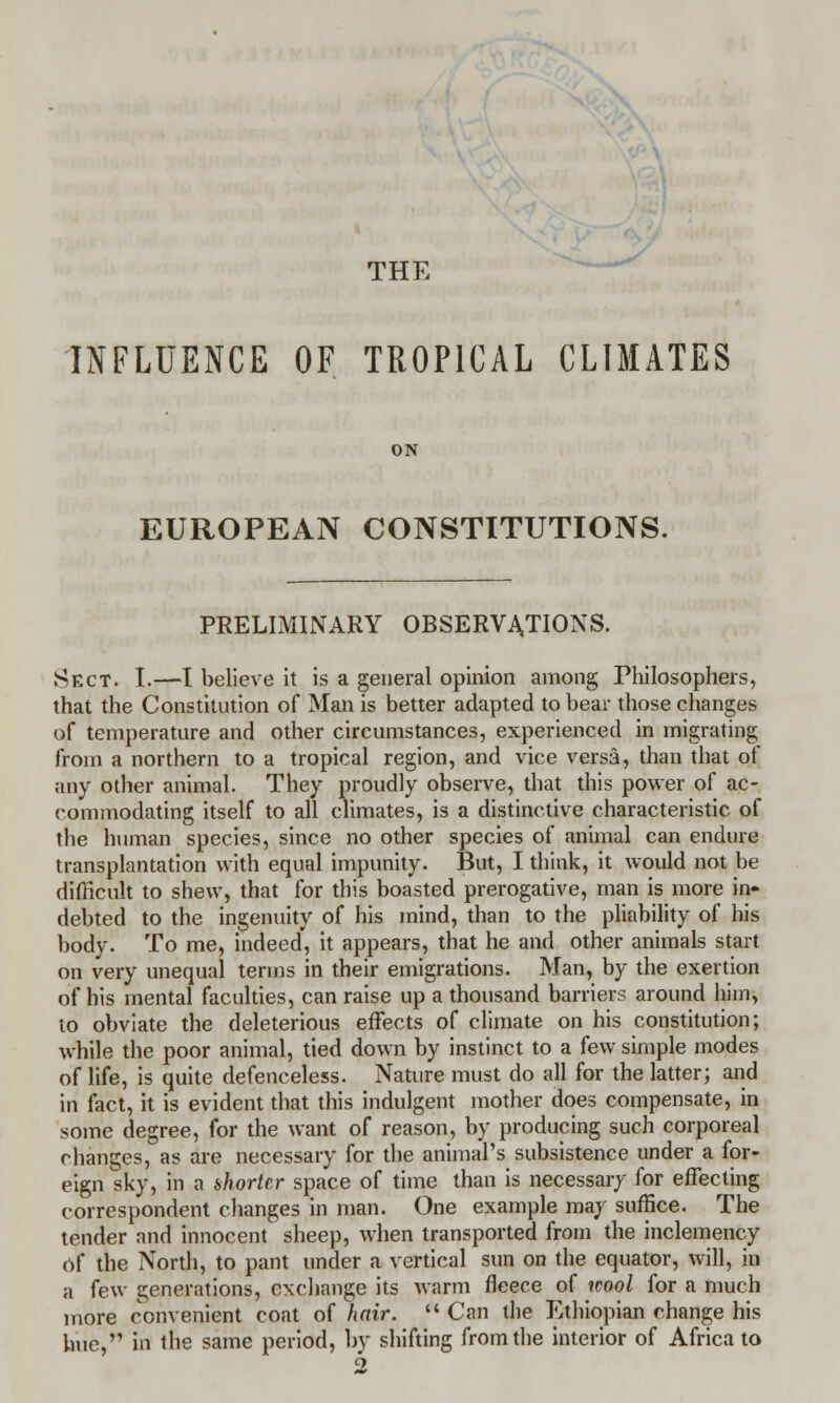 THE INFLUENCE OF TROPICAL CLIMATES ON EUROPEAN CONSTITUTIONS. PRELIMINARY OBSERVATIONS. Sect. I.—I believe it is a general opinion among Philosophers, that the Constitution of Man is better adapted to bear those changes of temperature and other circumstances, experienced in migrating from a northern to a tropical region, and vice versa, than that of any other animal. They proudly observe, that this power of ac- commodating itself to all climates, is a distinctive characteristic of the human species, since no other species of animal can endure transplantation with equal impunity. But, I think, it would not be difficult to shew, that for this boasted prerogative, man is more in- debted to the ingenuity of his mind, than to the pliability of his body. To me, indeed, it appears, that he and other animals start on very unequal terms in their emigrations. Man, by the exertion of his mental faculties, can raise up a thousand barriers around him, to obviate the deleterious effects of climate on his constitution; while the poor animal, tied down by instinct to a few simple modes of life, is quite defenceless. Nature must do all for the latter; and in fact, it is evident that this indulgent mother does compensate, in some degree, for the want of reason, by producing such corporeal changes, as are necessary for the animal's subsistence under a for- eign sky, in a shorter space of time than is necessary for effecting correspondent changes in man. One example may suffice. The tender and innocent sheep, when transported from the inclemency of the North, to pant under a vertical sun on the equator, will, in a few generations, exchange its warm fleece of wool for a much more convenient coat of hair.  Can the Ethiopian change his hue, in the same period, by shifting from the interior of Africa to