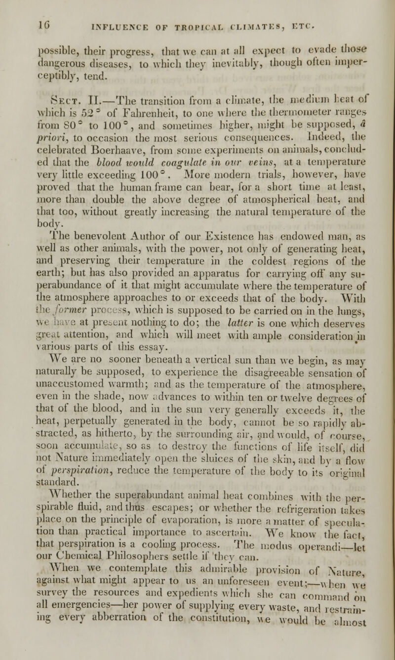 possible, their progress, that we can at all expect to evade those dangerous diseases, to which they inevitably, though often imper- ceptibly, tend. Sect. II.—The transition from a climate, the medium beat of which is 52° of Fahrenheit, to one where the thermometer rflDges from S0° to 100°, and sometimes higher, might he supposed, a priori, to occasion the most serious consequences. Indeed, the celebrated Boerhaave, from some experiments on animals, conclud- ed that the blood ivoald coagulate in our veins, at a temperature very little exceeding 100° . More modern trials, however, have proved that the human frame can bear, for a short time at least, more than double the above degree of atmospherical heat, and that too, without greatly increasing the natural temperature of the body. The benevolent Author of our Existence has endowed man, as well as other animals, with the power, not only of generating heat, and preserving their temperature in the coldest regions of the earth; but has also provided an apparatus for carrying off any su- perabundance of it that might accumulate where the temperature of the atmosphere approaches to or exceeds that of the body. With !( rmer process which is supposed to be carried on in the lungs, e at present nothing to do; the latter is one which deserves gpeat attention, and which will meet with ample consideration hi various parts of this essay. We are no sooner beneath a vertical sun than we begin, as may naturally be supposed, to experience the disagreeable sensation of unaccustomed warmth; and as the temperature of the atmosphere, even in the shade, now advances to within ten or twelve degrees of that of the blood, and in the sun very generally exceeds it, the heat, perpetually generated in the body, cannot be so rapidly ab- stracted, as hitherto, by the surrounding air, and would, of course, soon accumulate, so as to destroy the functions of life itself, did not Nature immediately open the sluices of the skin, and by a flow of perspiration, reduce the temperature of the body to its original standard. Whether the superabundant animal heat combines with the per- spirable fluid, and thus escapes; or whether the refrigeration takes place on the principle of evaporation, is more a matter of specula- tion than practical importance to ascertain. We know the fact that perspiration is a cooling process. The modus operandi let our Chemical Philosophers settle if they can. When we contemplate this admirable provision of Nature against what might appear to us an unforeseen event; when wq survey the resources and expedients which she can command on all emergencies—her power of supplying every waste, and restrain- ing every abberration of the constitution, we would be almost