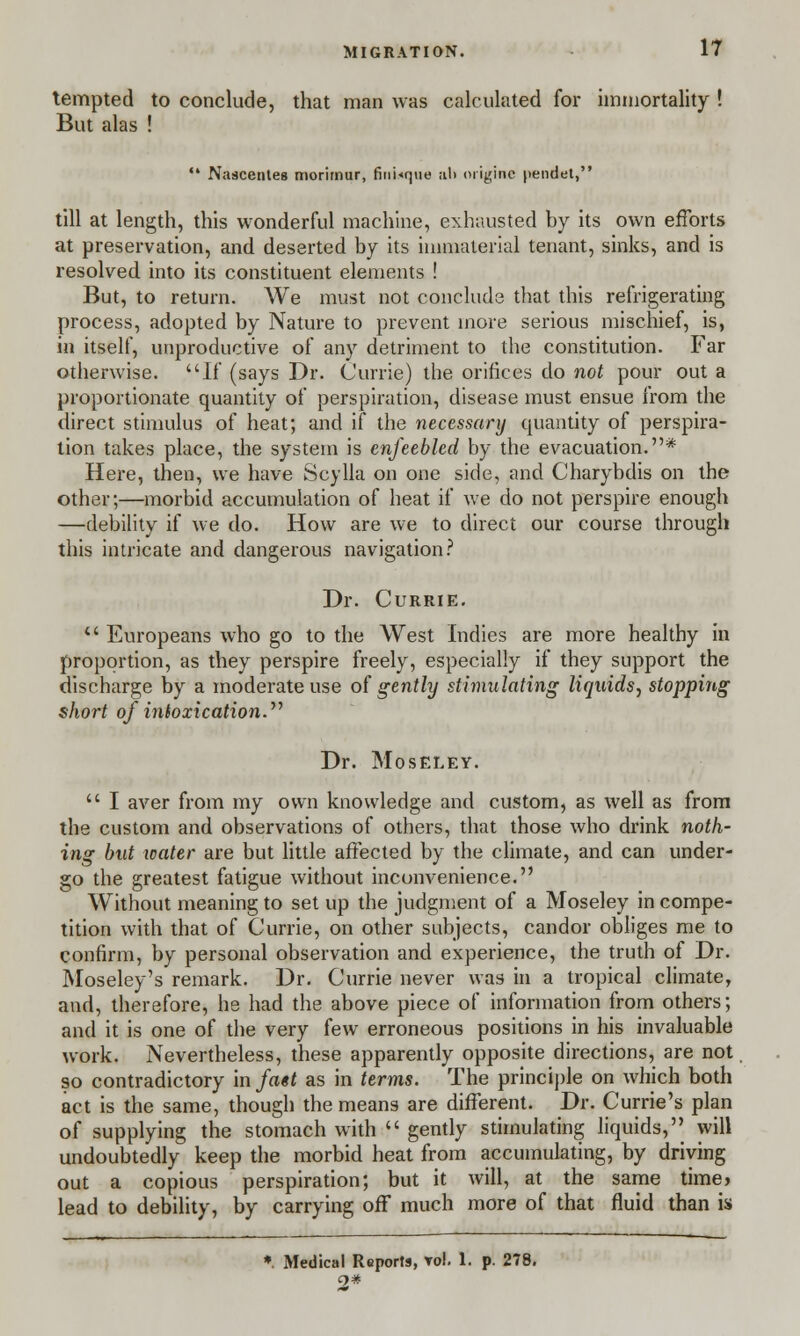 tempted to conclude, that man was calculated for immortality ! But alas !  Nascentes morimur, fJnUque ;il> oiigine pendet, till at length, this wonderful machine, exhausted by its own efforts at preservation, and deserted by its immaterial tenant, sinks, and is resolved into its constituent elements ! But, to return. We must not conclude that this refrigerating process, adopted by Nature to prevent more serious mischief, is, in itself, unproductive of any detriment to the constitution. Far otherwise. If (says Dr. Currie) the orifices do not pour out a proportionate quantity of perspiration, disease must ensue from the direct stimulus of heat; and if the necessary quantity of perspira- tion takes place, the system is enfeebled by the evacuation.* Here, then, we have Seylla on one side, and Charybdis on the other;—morbid accumulation of heat if we do not perspire enough —debility if we do. How are we to direct our course through this intricate and dangerous navigation? Dr. Currie.  Europeans who go to the West Indies are more healthy in proportion, as they perspire freely, especially if they support the discharge by a moderate use of gently stimulating liquids, stopping short of intoxication. Dr. Moseley.  I aver from my own knowledge and custom, as well as from the custom and observations of others, that those who drink noth- ing but icater are but little affected by the climate, and can under- go the greatest fatigue without inconvenience. Without meaning to set up the judgment of a Moseley in compe- tition with that of Currie, on other subjects, candor obliges me to confirm, by personal observation and experience, the truth of Dr. Moseley's remark. Dr. Currie never was in a tropical climate, and, therefore, he had the above piece of information from others; and it is one of the very few erroneous positions in his invaluable work. Nevertheless, these apparently opposite directions, are not so contradictory in fa«t as in terms. The principle on which both act is the same, though the means are different. Dr. Currie's plan of supplying the stomach with  gently stimulating liquids, will undoubtedly keep the morbid heat from accumulating, by driving out a copious perspiration; but it will, at the same time, lead to debility, by carrying off much more of that fluid than is *. Medical Reports, vol. 1. p. 278. 2*