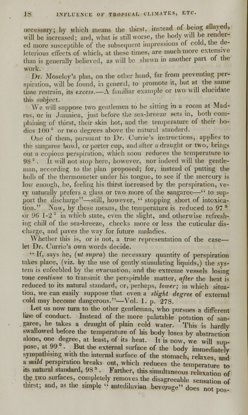 necessary; by which means the thirst, instead of being allayed, will be increased; and, what is still worse, the body will be render- ed more susceptible of the subsequent impressions of cold, the de- leterious effects of which, at these times, are much more extensive than is generally believed, as will be shewn in another part of the work. Dr. Moseley's plan, on the other hand, far from preventing per- spiration, will be found, in general, to promote it, but at the same time restrain, its excess.—A familiar example! or two will elucidate this subject. We will suppose two gentlemen to be sitting in a room at Mad- ras, or in Jamaica, just before the sea-breeze sets in, both com- plaining of thirst, their skin hot, and the temperature of their bo- dies 100 or two degrees above the natural standard. One of them, pursuant to Dr. C'urrie's instructions, applies to the sangaree bowl, or porter cup, and after a draught or two, brings out a copious perspiration, which soon reduces the temperature to 1)8 s . It will not stop here, however, nor indeed will the gentle- man, according to the plan proposed; for, instead of putting the bulb of the thermometer under his tongue, to see if the mercury is low enough, he, feeling his thirst increased by the perspiration, ve- il T naturally prefers a glass or two more of the sangaree— to sup- port the discharge—still, however,  stopping short of intoxica- tion. Now, by these means, the temperature is reduced to 97° or 90 1-2 = in which state, even the slight, and otherwise refresh- ing chill of the sea-breeze, checks more or less the cuticular dis- charge, and paves the way for future maladies. Whether this is, or is not, a true representation of the case— let Dr. Currio's own words decide.  If, says he, (ut supra) the necessary quantity of perspiration takes place, (viz. by the use of gently stimulating liquids,) the sys- tem is enfeebled by the evacuation, and the extreme vessels losing tone continue to transmit the perspirable matter, after the heat is reduced to its natural standard, or, perhaps, lower; in which situa- tion, we can easily suppose that even a slight degree of external cold may become dangerous.—Vol. 1. p. 278. Let us now turn to the other gentleman, who pursues a different line of conduct. Instead of the more palatable potation of san- . garee, he takes a draught of plain cold water. This is hardly swallowed before the temperature of his body loses by abstraction alone, one degree, at least, of its heat. It is now, we will sup- pose, at 99 ° . But the external surface of the body immediately sympathising with the internal surface of the stomach, relaxes and a mild perspiration breaks out, which reduces the temperature to its natural standard, 98 a . Farther, this simultaneous relaxation of the two surfaces, completely removes the disagreeable sensation of thirst; and, as the simple  antediluvian beverage does not po~