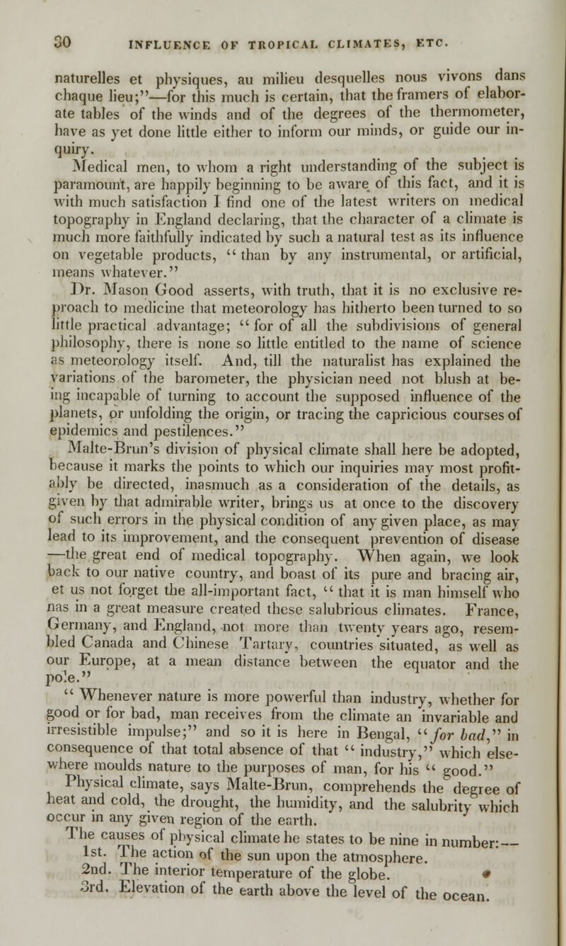 naturelles et physiques, au milieu desquelles nous vivons dans chaque lieu;—for this much is certain, that theframers of elabor- ate tables of the winds and of the degrees of the thermometer, have as yet done little either to inform our minds, or guide our in- quiry. Medical men, to whom a right understanding of the subject is paramount, are happily beginning to be aware of this fact, and it is with much satisfaction I find one of the latest writers on medical topography in England declaring, that the character of a climate is much more faithfully indicated by such a natural test as its influence on vegetable products,  than by any instrumental, or artificial, means whatever. Dr. Mason Good asserts, with truth, that it is no exclusive re- proach to medicine that meteorology has hitherto been turned to so little practical advantage; for of all the subdivisions of general philosophy, there is none so little entitled to the name of science as meteorology itself. And, till the naturalist has explained the variations of the barometer, the physician need not blush at be- ing incapable of turning to account the supposed influence of the planets, or unfolding the origin, or tracing the capricious courses of epidemics and pestilences. Malte-Brun's division of physical climate shall here be adopted, because it marks the points to which our inquiries may most profit- ably be directed, inasmuch as a consideration of the details, as given by that admirable writer, brings us at once to the discovery of such errors in the physical condition of any given place, as may lead to its improvement, and the consequent prevention of disease —the great end of medical topography. When again, we look back to our native country, and boast of its pure and bracing air, et us not forget the all-important fact,  that it is man himself who nas in a great measure created these salubrious climates. France, Germany, and England, not more than twenty years ago, resem- bled Canada and Chinese Tartary, countries situated, as well as our Europe, at a mean distance between the equator and the pole.  Whenever nature is more powerful than industry, whether for good or for bad, man receives from the climate an invariable and irresistible impulse; and so it is here in Bengal,  for bad  in consequence of that total absence of that  industry, which 'else- where moulds nature to the purposes of man, for his  good. Physical climate, says Malte-Brun, comprehends the degree of heat and cold, the drought, the humidity, and the salubrity which occur in any given region of the earth. The causes of physical climate he states to be nine in number: 1st. The action of the sun upon the atmosphere. 2nd. The interior temperature of the globe. • 3rd. Elevation of the earth above the level of the ocean.