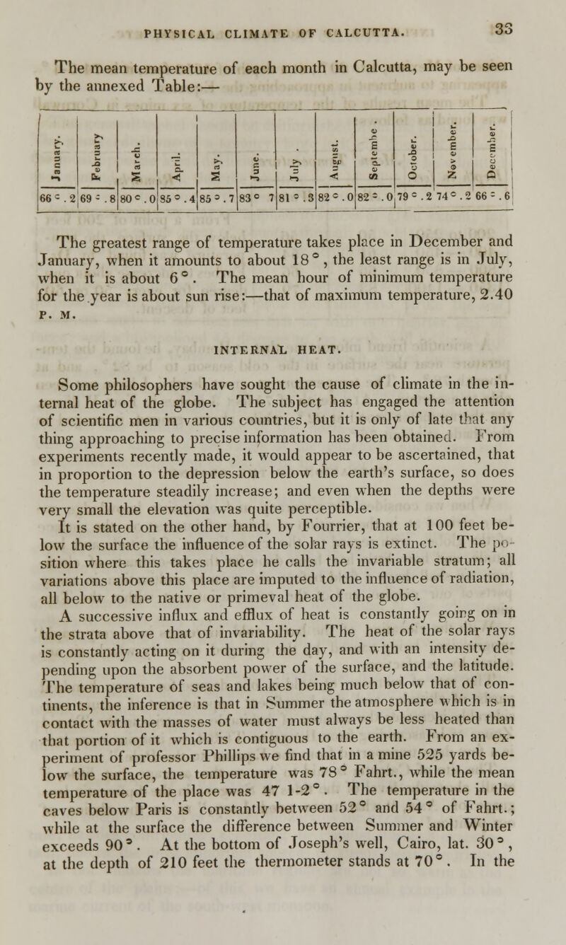 The mean temperature of each month in Calcutta, may be seen by the annexed Table:— 1 « 3 C ■ JO J3 C a. ■< i Sj) < J? E 0) October. Nov ember. J3 £ « Q 66 c. 2 69- .8 80c.O 35°. 4 85 = .7 83° 7 81 ' .3 82°.0 82-.o!79°.2'740.2 66 = .6 The greatest range of temperature takes place in December and January, when it amounts to about 18°, the least range is in July, when it is about 6 °. The mean hour of minimum temperature for the year is about sun rise:—that of maximum temperature, 2.40 P. M. INTERNAL HEAT. Some philosophers have sought the cause of climate in the in- ternal heat of the globe. The subject has engaged the attention of scientific men in various countries, but it is only of late that any thing approaching to precise information has been obtained. From experiments recently made, it would appear to be ascertained, that in proportion to the depression below the earth's surface, so does the temperature steadily increase; and even when the depths were very small the elevation was quite perceptible. It is stated on the other hand, by Fourrier, that at 100 feet be- low the surface the influence of the solar rays is extinct. The po- sition where this takes place he calls the invariable stratum; all variations above this place are imputed to the influence of radiation, all below to the native or primeval heat of the globe. A successive influx and efflux of heat is constantly going on in the strata above that of invariability. The heat of the solar rays is constantly acting on it during the day, and with an intensity de- pending upon the absorbent power of the surface, and the latitude. The temperature of seas and lakes being much below that of con- tinents, the inference is that in Summer the atmosphere which is in contact with the masses of water must always be less heated than that portion of it which is contiguous to the earth. From an ex- periment of professor Phillips we find that in a mine 525 yards be- low the surface, the temperature was 78° Fahrt., while the mean temperature of the place was 47 1-2°. The temperature in the caves below Paris is constantly between 52° and 54° of Fahrt.; while at the surface the difference between Summer and Winter exceeds 90 3 . At the bottom of Joseph's well, Cairo, lat. 30° , at the depth of 210 feet the thermometer stands at 70° . In the
