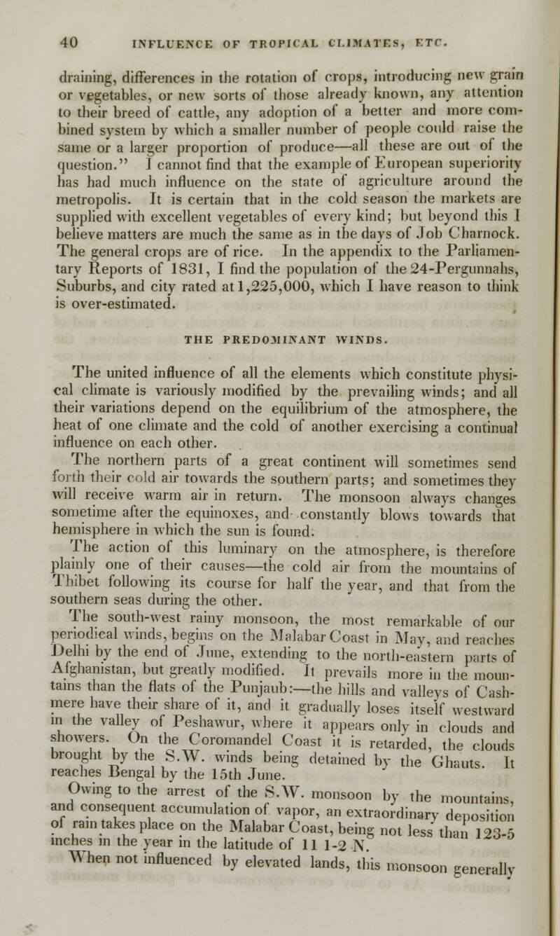 draining, differences in the rotation of crops, introducing new grain or vegetables, or new sorts of those already known, any attention to their breed of cattle, any adoption of a better and more com- bined system by which a smaller number of people could raise the same or a larger proportion of produce—all these are out of the question. I cannot find that the example of European superiority has had much influence on the state of agriculture around the metropolis. It is certain that in the cold season the markets are supplied with excellent vegetables of every kind; but beyond this I believe matters are much the same as in the days of Job Charnock. The general crops are of rice. In the appendix to the Parliamen- tary Reports of 1831, I find the population of the 24-Pergunnahs, Suburbs, and city rated at 1,225,000, which I have reason to think is over-estimated. THE PREDOMINANT WINDS. The united influence of all the elements which constitute physi- cal climate is variously modified by the prevailing winds; and all their variations depend on the equilibrium of the atmosphere, the heat of one climate and the cold of another exercising a continual influence on each other. The northern parts of a great continent will sometimes send forth their cold air towards the southern parts; and sometimes they will receive warm air in return. The monsoon always changes sometime after the equinoxes, and constantly blows towards that hemisphere in which the sun is found. The action of this luminary on the atmosphere, is therefore plainly one of their causes—the cold air from the mountains of Thibet following its course for half the year, and that from the southern seas during the other. The south-west rainy monsoon, the most remarkable of our periodical winds, begins on the Malabar Coast in May, and reaches Delhi by the end of June, extending to the north-eastern parts of Afghanistan, but greatly modified. It prevails more in the moun- tains than the flats of the Punjaub:—the hills and valleys of Cash- mere have their share of it, and it gradually loses itself westward in the valley of Peshawur, where it appears only in clouds and showers. On the Coromandel Coast it is retarded, the clouds brought by the S.W. winds being detained by the Ghauts. It reaches Bengal by the 15th June. Owing to the arrest of the S.W. monsoon by the mountains, and consequent accumulation of vapor, an extraordinary deposition of rain takes place on the Malabar Coast, being not less than 123-5 inches in the year m the latitude of 11 1-2 N When not influenced by elevated lands, this monsoon generally