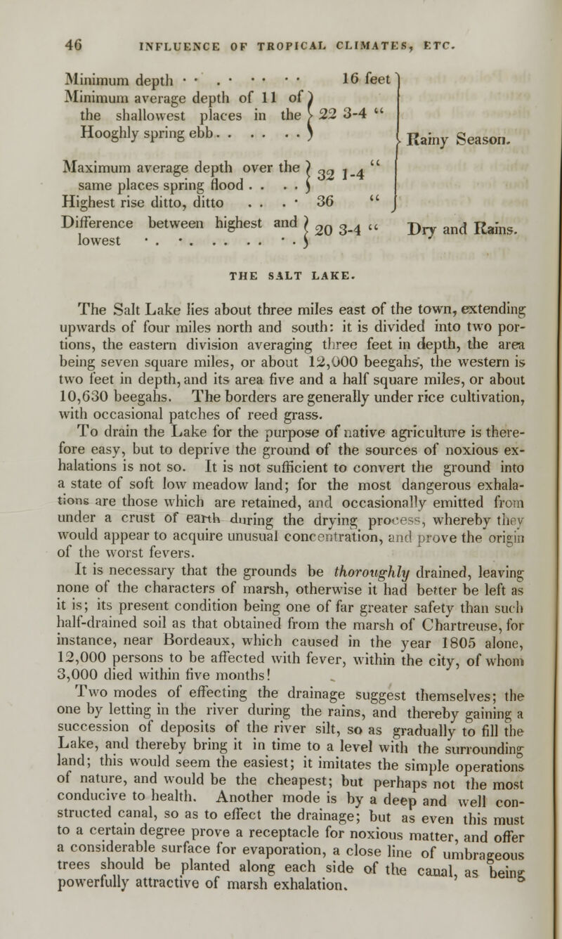 Minimum depth • • 16 feet Minimum average depth of 11 of ) the shallowest places in the > 22 3-4  Hooghly spring ebb ) | Ra}ny geason< Maximum average depth over the ) „cy i .4 '' same places spring flood . . . . ) Highest rise ditto, ditto . . . • 36  Difference between highest and > 2Q g_4 cc -p and Rafns lowest • . • • ) THE SALT LAKE. The Salt Lake lies about three miles east of the town, extending upwards of four miles north and south: it is divided into two por- tions, the eastern division averaging three feet in depth, the area being seven square miles, or about 12,000 beegahs', the western is two feet in depth, and its area five and a half square miles, or about 10,630 beegahs. The borders are generally under rice cultivation, with occasional patches of reed grass. To drain the Lake for the purpose of native agriculture is there- fore easy, but to deprive the ground of the sources of noxious ex- halations is not so. It is not sufficient to convert the ground into a state of soft low meadow land; for the most dangerous exhala- tions are those which are retained, and occasionally emitted from under a crust of earth during the drying process, whereby they would appear to acquire unusual concentration, and prove the origin of the worst fevers. It is necessary that the grounds be thoroughly drained, leaving none of the characters of marsh, otherwise it had better be left as it is; its present condition being one of far greater safety than such half-drained soil as that obtained from the marsh of Chartreuse, for instance, near Bordeaux, which caused in the year 1805 alone, 12,000 persons to be affected with fever, within the city, of whom 3,000 died within five months! Two modes of effecting the drainage suggest themselves; the one by letting in the river during the rains, and thereby gaining a succession of deposits of the river silt, so as gradually to fill the Lake, and thereby bring it in time to a level with the surrounding land; this would seem the easiest; it imitates the simple operations of nature, and would be the cheapest; but perhaps not the most conducive to health. Another mode is by a deep and well con- structed canal, so as to effect the drainage; but as even this must to a certain degree prove a receptacle for noxious matter and offer a considerable surface for evaporation, a close line of umbrageous trees should be planted along each side of the canal, as being: powerfully attractive of marsh exhalation.