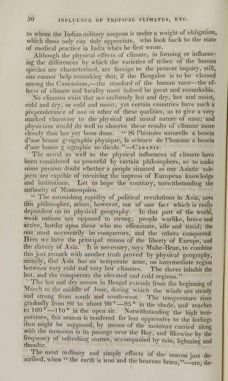 to whom the Indian military surgeon is under a weight of obligation, which those only can duly appreciate, who look back to the state of medical practice iu India when he first wrote. Although the physical effects of climate, in forming or influenc- ing the differences'by which the varieties of tribes of the human species are characterised, are foreign to the present inquiry, still, one cannot help remarking that, if the Bengalee is to be classed among the Caucasians,—the standard of the human race—the ef- fects of climate and locality must indeed be great and remarkable. No climates exist that are uniformly hot and dry, hot and moist, cold and dry, or cold and moist; yet certain countries have such a preponderance of one or other of these qualities, as to give a very marked character to the physical and moral nature of man; and physicians would do well to observe these results of climate more closely than has yet been done.  Si l'histoire naturelle a besoin d'une bonne g^ographie physique, la science de l'homme a besoin d'une bonne g ographie rmdicale.—Cabanis. The moral as well as the physical influences of climate have been considered so powerful by certain philosophers, as to make some persons doubt whether a people situated as our Asiatic sub- jects are capable of receiving the impress of European knowledge and institutions. Let us hope the contrary, notwithstanding the authority of Montesquieu.  The astonishing rapidity of political revolutions in Asia, says this philosopher, arises, however, out of one fact which is really dependent on its physical geography. In that part of the world, weak nations are opposed to strong; people warlike, brave and active, border upon those who are effeminate, idle and timid; the one must necessarily be conquerors, and the others conquered. Here we have the principal reason of the liberty of Europe, and the slavery of Asia. It is necessary, says Malte-Brun, to combine this just remark with another truth proved by physical geography, namely, that Asia has no temperate zone, no intermediate region between very cold and very hot climates. The slaves inhabit the hot, and the conquerors the elevated and cold regions. The hot and dry season in Bengal extends from the beginning of March to the middle of ^v\^e, during which the winds are steady and strong from south and south-west. The temperature rises gradually from 80 to about 90°— 95 s in the shade, and reaches to 100°—110= in the open air. Notwithstanding the high tem- perature, this season is rendered far less oppressive to the feelings than might be supposed, by means of the moisture carried along with the monsoon in its passage over the Bay, and likewise by the frequency of refreshing storms, accompanied by rain, lightning and thunder. c & The most ordinary and simple effects of the season just de- scribed, when  the earth is iron and the heavens brass -—are de-