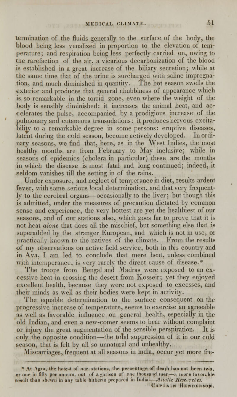 termination of the fluids generally to the surface of the body, the blood being less venalized in proportion to the elevation of tem- perature; and respiration being less perfectly carried on, owing to the rarefaction of the air, a vicarious decarbonization of the blood is established in a great increase of the biliary secretion; while at the same time that of the urine is surcharged with saline impregna- tion, and much diminished in quantity. The hot season swells the exterior and produces that general chubbiness of appearance which is so remarkable in the torrid zone, even where the weight of the body is sensibly diminished: it increases the animal heat, and ac- celerates the pulse, accompanied by a prodigious increase of the pulmonary and cutaneous transudations: it produces nervous excita- bility to a remarkable degree in some persons: eruptive diseases, latent during the cold season, become actively developed. Inordi- nary seasons, we find that, here, as in the West Indies, the most healthy months are from February to May inclusive; while in seasons of epidemics (cholera in particular) these are the months in which the disease is most fatal and long continued; indeed, it seldom vanishes till the setting in of the rains. Under exposure, and neglect of temperance in diet, results ardent fever, with some serious local determination, and that very frequent- ly to the cerebral organs—occasionally to the liver; but though this is admitted, under the measures of precaution dictated by common sense and experience, the very hottest are yet the healthiest of our seasons, and of our stations also, which goes far to prove that it is not heat alone that does all the mischief, but something else that is superadded by the stranger European, and which is not in use, or practically known to the natives of the climate. From the results of my observations on active field service, both in this country and in Ava, I am led to conclude that mere heat, unless combined with intemperance, is very rarely the direct cause of disease. * The troops from Bengal and Madras were exposed to an ex- cessive heat in crossing the desert from Kosseir; yet they enjoyed excellent health, because they were not exposed to excesses, and their minds as well as their bodies were kept in activity. The equable determination to the surface consequent on the progressive increase of temperature, seems to exercise an agreeable as well as favorable influence on general health, especially in the old Indian, and even a new-comer seems to bear without complaint or injury the great augmentation of the sensible perspiration. It is only the opposite condition—the total suppression of it in our cold season, that is felt by all so unnatural and unhealthy. Miscarriages, frequent at all seasons in india, occur yet more fre- * At \g>a, the hote<t of our stations, the percentage of deaih has not been two, or one in fifty per annum, out of a^arison of one thousand men—a more favorable result than shewn in any table hitherto prepared in India. Asiatic Researches. Captain Henderson.