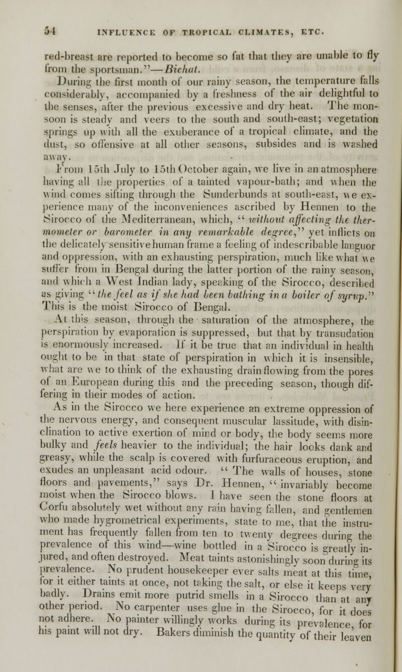 red-breast are reported to become so fat tbat they are unable to fly from the sportsman.—Bichat. During the first month of our rainy season, the temperature falls considerably, accompanied by a freshness of the air delightful to the senses, after the previous excessive and dry heat. The mon- soon is steady and veers to the south and south-east; vegetation springs up with all the exuberance of a tropical climate, and the dust, so offensive at all other seasons, subsides and is washed aw ay. From 15th July to 15th October again, we live in an atmosphere having all the properties of a tainted vapour-bath; and when the wind comes sifting through the Sunderbunds at south-east, we ex- perience many of the inconveniences ascribed by Hennen to the Sirocco of the Mediterranean, which,  without affecting the ther- mometer or barometer in any remarkable degree, yet inflicts on the delicately sensitive human frame a feeling of indescribable languor and oppression, with an exhausting perspiration, much like what we suffer from in Bengal during the latter portion of the rainy season, and which a West Indian lady, speaking of the Sirocco, described as giving u the feel as if she had been bathing in a boiler of syrup. This is the moist Sirocco of Bengal. At this season, through the saturation of the atmosphere, the perspiration by evaporation is suppressed, but that by transudation is enormously increased. If it be true that an individual in health ought to be in that state of perspiration in which it is insensible, what are we to think of the exhausting drain flowing from the pores of an European during this and the preceding season, though dif- fering in their modes of action. As in the Sirocco we here experience an extreme oppression of the nervous energy, and consequent muscular lassitude, with disin- clination to active exertion of mind or body, the body seems more bulky and feels heavier to the individual; the hair looks dank and greasy, while the scalp is covered with furfuraceous eruption, and exudes an unpleasant acid odour.  The walls of houses, stone floors and pavements, says Dr. Hennen,  invariably become moist when the Sirocco blows. I have seen the stone floors at Corfu absolutely wet without any rain having fallen, and gentlemen who made hygroinetrical experiments, state to me, that the instru- ment has frequently fallen from ten to twenty degrees during the prevalence of this wind—wine bottled in a Sirocco is greatly in- jured, and often destroyed. Meat taints astonishingly soon during its prevalence. No prudent housekeeper ever salts meat at this time, for it either taints at once, not taking the salt, or else it keeps very badly. Drains emit more putrid smells in a Sirocco than at any other period. No carpenter uses glue in the Sirocco, for it does not adhere. No painter willingly works during its prevalence for his paint will not dry. Bakers diminish the quantity of their leaven