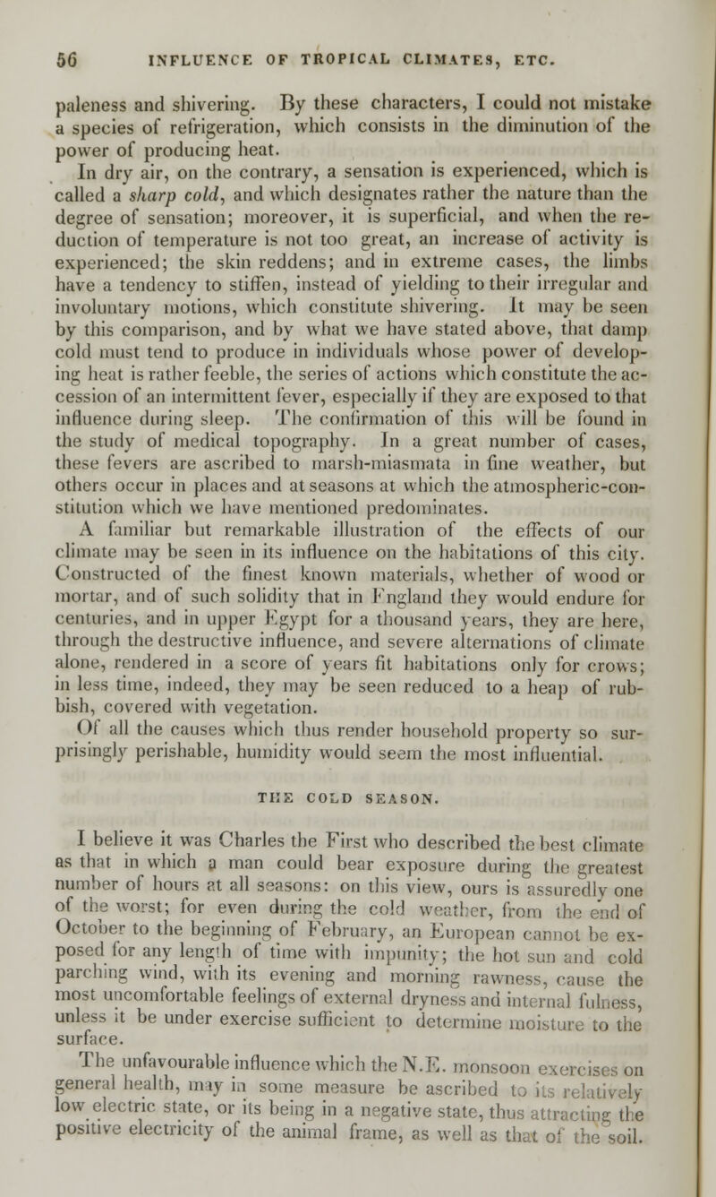 paleness and shivering. By these characters, I could not mistake a species of refrigeration, which consists in the diminution of the power of producing heat. In dry air, on the contrary, a sensation is experienced, which is called a sharp cold, and which designates rather the nature than the degree of sensation; moreover, it is superficial, and when the re- duction of temperature is not too great, an increase of activity is experienced; the skin reddens; and in extreme cases, the limbs have a tendency to stiffen, instead of yielding to their irregular and involuntary motions, which constitute shivering. It may be seen by this comparison, and by what we have stated above, that damp cold must tend to produce in individuals whose power of develop- ing heat is rather feeble, the series of actions which constitute the ac- cession of an intermittent fever, especially if they are exposed to that influence during sleep. The confirmation of this will be found in the study of medical topography. In a great number of cases, these fevers are ascribed to marsh-miasmata in fine weather, but others occur in places and at seasons at which the atmospheric-con- stitution which we have mentioned predominates. A familiar but remarkable illustration of the effects of our climate may be seen in its influence on the habitations of this city. Constructed of the finest known materials, whether of wood or mortar, and of such solidity that in England they would endure for centuries, and in upper Egypt for a thousand years, they are here, through the destructive influence, and severe alternations of climate alone, rendered in a score of years fit habitations only for crows; in less time, indeed, they may be seen reduced to a heap of rub- bish, covered with vegetation. Of all the causes which thus render household property so sur- prisingly perishable, humidity would seem the most influential. THE COLD SEASON. I believe it was Charles the First who described the best climate as that in which a man could bear exposure during the greatest number of hours at all seasons: on this view, ours is assuredly one of the worst; for even during the cold wither, from the end of October to the beginning of February, an European cannot be ex- posed for any length of time with impunity; the hot sun and cold parching wind, with its evening and morning rawness, cause the most uncomfortable feelings of external dryness and interna] fulness, unless it be under exercise sufficient to determine moisture to the surface. The unfavourable influence which the N.E. monsoon exercis; general health, may in some measure be ascribed to its relatively low electric state, or its being in a negative state, thus attracting the positive electricity of the animal frame, as well as that of the soil.