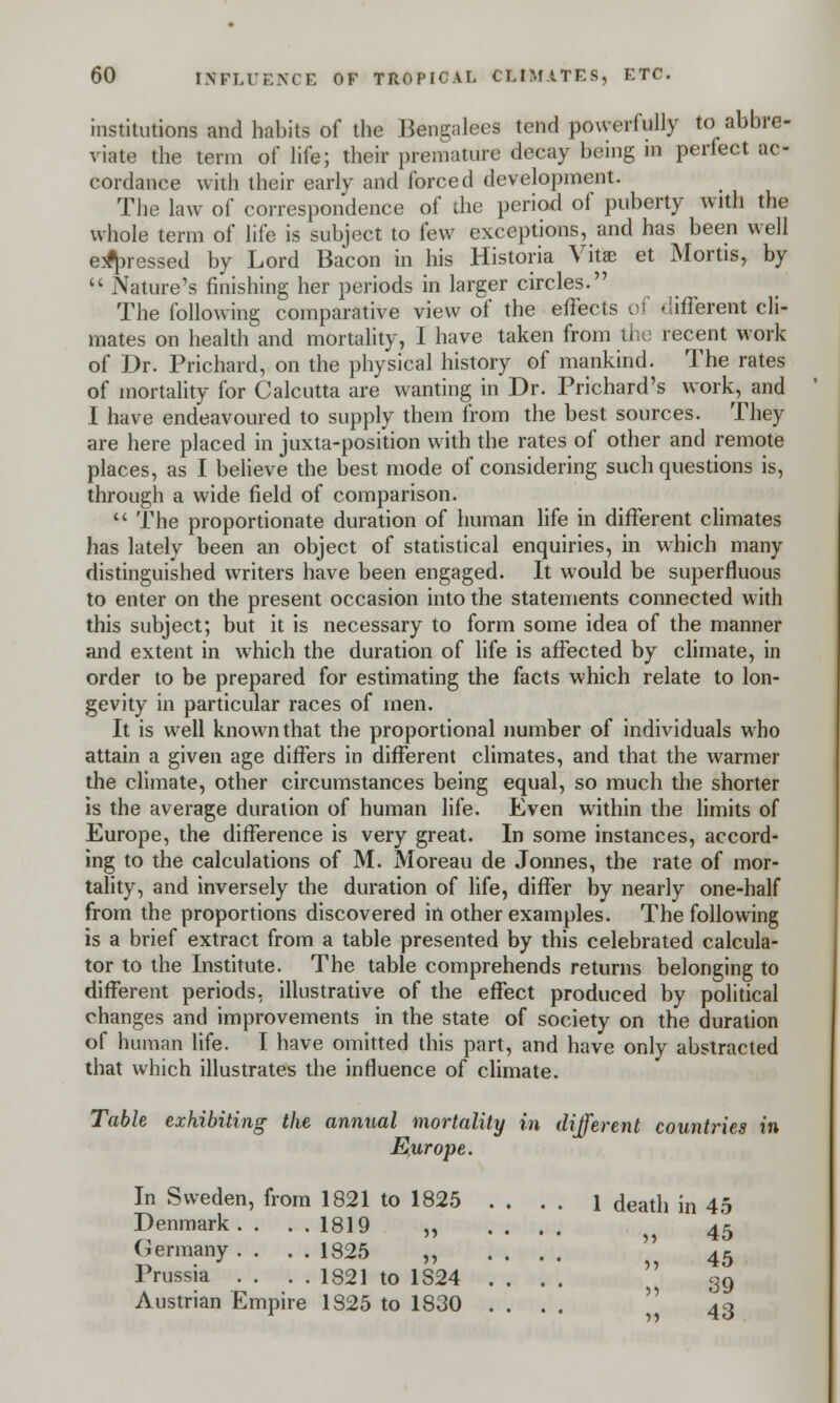 institutions and habits of the Bengalees tend powerfully to abbre- viate the term of life; their premature decay being in perfect ac- cordance with their early and forced development. The law of correspondence of the period of puberty with the whole term of life is subject to few exceptions, and has been well e^ressed by Lord Bacon in his Historia Vitas et Mortis, by  Nature's finishing her periods in larger circles. The following comparative view of the effects of .iifferent cli- mates on health and mortality, I have taken from the recent work of Dr. Prichard, on the physical history of mankind. The rates of mortality for Calcutta are wanting in Dr. Prichard's work, and I have endeavoured to supply them from the best sources. They are here placed in juxta-position with the rates of other and remote places, as I believe the best mode of considering such questions is, through a wide field of comparison.  The proportionate duration of human life in different climates has lately been an object of statistical enquiries, in which many distinguished writers have been engaged. It would be superfluous to enter on the present occasion into the statements connected with this subject; but it is necessary to form some idea of the manner and extent in which the duration of life is affected by climate, in order to be prepared for estimating the facts which relate to lon- gevity in particular races of men. It is well known that the proportional number of individuals who attain a given age differs in different climates, and that the warmer the climate, other circumstances being equal, so much the shorter is the average duration of human life. Even within the limits of Europe, the difference is very great. In some instances, accord- ing to the calculations of M. Moreau de Jonnes, the rate of mor- tality, and inversely the duration of life, differ by nearly one-half from the proportions discovered in other examples. The following is a brief extract from a table presented by this celebrated calcula- tor to the Institute. The table comprehends returns belonging to different periods, illustrative of the effect produced by political changes and improvements in the state of society on the duration of human life. I have omitted this part, and have only abstracted that which illustrates the influence of climate. Table exhibiting the annual mortality in different countries in Europe. In Sweden, from 1821 to 1825 Denmark . . . . 1819 ,, Germany . . . . 1825 ,, Prussia . . . . 1821 to 1S24 Austrian Empire 1825 to 1830 1 death in 45 „ 45 >, 45 39 » 43