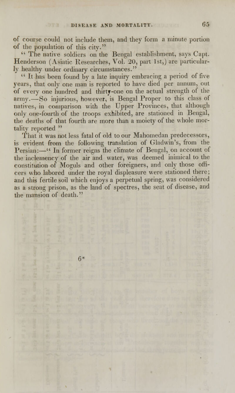 of course could not include them, and they form a minute portion of the population of this city.  The native soldiers on the Bengal establishment, says Capt. Henderson (Asiatic Researches, Vol. 20, part 1st,) are particular- ly healthy under ordinary circumstances.  It has been found by a late inquiry embracing a period of five years, that only one man is reported to have died per annum, out of every one hundred and thirty-one on the actual strength of the army.—So injurious, however, is Bengal Proper to this class of natives, in comparison with the Upper Provinces, that although only one-fourth of the troops exhibited, are stationed in Bengal, the deaths of that fourth are more than a moiety of the whole mor- tality reported  That it was not less fatal of old to our Mahomedan predecessors, is evident from the following translation of Gladwin's, from the Persian:— In former reigns the climate of Bengal, on account of the inclemency of the air and water, was deemed inimical to the constitution of Moguls and other foreigners, and only those offi- cers who labored under the royal displeasure were stationed there; and this fertile soil which enjoys a perpetual spring, was considered as a strong prison, as the land of spectres, the seat of disease, and the mansion of death.