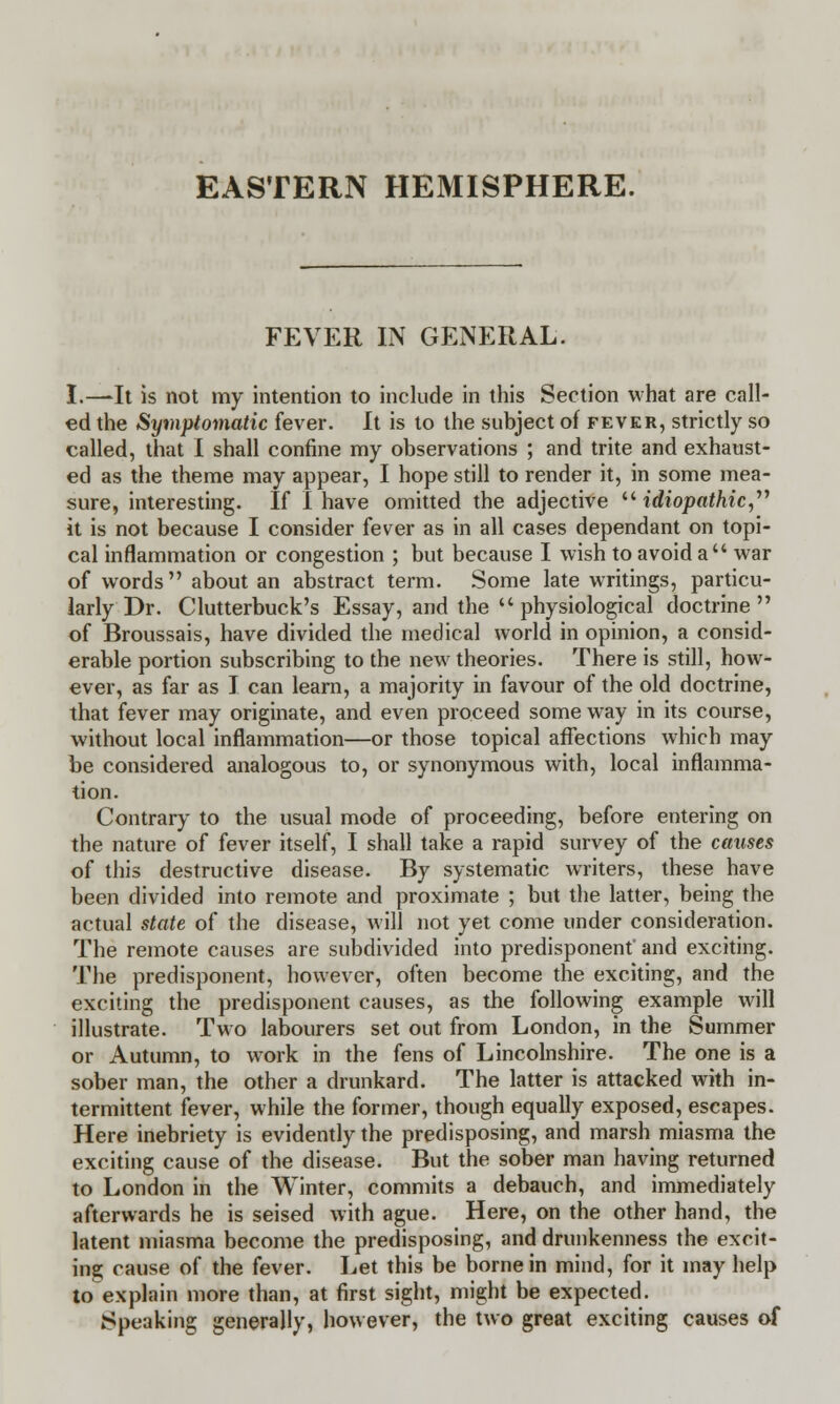 EASTERN HEMISPHERE. FEVER IN GENERAL. I.—It is not my intention to include in this Section what are call- ed the Symptomatic fever. It is to the subject of fever, strictly so called, that I shall confine my observations ; and trite and exhaust- ed as the theme may appear, I hope still to render it, in some mea- sure, interesting. If I have omitted the adjective idiopathic, it is not because I consider fever as in all cases dependant on topi- cal inflammation or congestion ; but because I wish to avoid a war of words about an abstract term. Some late writings, particu- larly Dr. Clutterbuck's Essay, and the physiological doctrine of Broussais, have divided the medical world in opinion, a consid- erable portion subscribing to the new theories. There is still, how- ever, as far as I can learn, a majority in favour of the old doctrine, that fever may originate, and even proceed some way in its course, without local inflammation—or those topical affections which may be considered analogous to, or synonymous with, local inflamma- tion. Contrary to the usual mode of proceeding, before entering on the nature of fever itself, I shall take a rapid survey of the causes of this destructive disease. By systematic writers, these have been divided into remote and proximate ; but the latter, being the actual state of the disease, will not yet come under consideration. The remote causes are subdivided into predisponent' and exciting. The predisponent, however, often become the exciting, and the exciting the predisponent causes, as the following example will illustrate. Two labourers set out from London, in the Summer or Autumn, to work in the fens of Lincolnshire. The one is a sober man, the other a drunkard. The latter is attacked with in- termittent fever, while the former, though equally exposed, escapes. Here inebriety is evidently the predisposing, and marsh miasma the exciting cause of the disease. But the sober man having returned to London in the Winter, commits a debauch, and immediately afterwards he is seised with ague. Here, on the other hand, the latent miasma become the predisposing, and drunkenness the excit- ing cause of the fever. Let this be borne in mind, for it may help to explain more than, at first sight, might be expected. Speaking generally, however, the two great exciting causes of