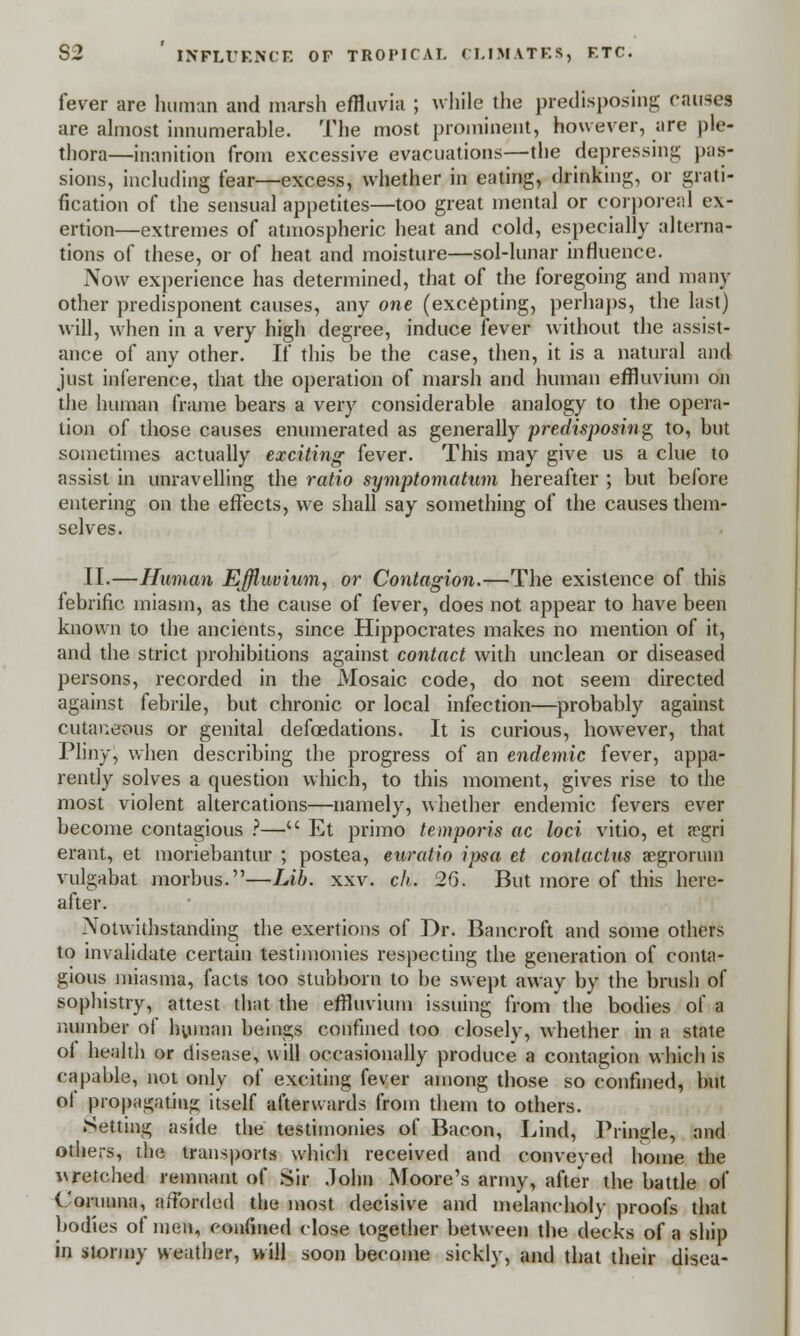 fever are human and marsh effluvia ; while the predisposing causes are almost innumerable. The most prominent, however, are ple- thora—inanition from excessive evacuations—the depressing pas- sions, including fear—excess, whether in eating, drinking, or grati- fication of the sensual appetites—too great mental or corporeal ex- ertion—extremes of atmospheric heat and cold, especially alterna- tions of these, or of heat and moisture—sol-lunar influence. Now experience has determined, that of the foregoing and many other predisponent causes, any one (excepting, perhaps, the last) will, when in a very high degree, induce fever without the assist- ance of any other. If this be the case, then, it is a natural and just inference, that the operation of marsh and human effluvium on the human frame bears a very considerable analogy to the opera- tion of those causes enumerated as generally predisposing to, but sometimes actually exciting fever. This may give us a clue to assist in unravelling the ratio symptomatum hereafter ; but before entering on the effects, we shall say something of the causes them- selves. II.—Human Effluvium, or Contagion.—The existence of this lebrific miasm, as the cause of fever, does not appear to have been known to the ancients, since Hippocrates makes no mention of it, and the strict prohibitions against contact with unclean or diseased persons, recorded in the Mosaic code, do not seem directed against febrile, but chronic or local infection—probably against cutaneous or genital defcedations. It is curious, however, that Pliny, when describing the progress of an endemic fever, appa- rently solves a question which, to this moment, gives rise to the most violent altercations—namely, whether endemic fevers ever become contagious ?— Et primo temporis ac loci vitio, et a-gri erant, et moriebantur ; postea, euratio ipsa et contactns a?groruin vulgabat morbus.—Lib. xxv. ch. 2G. But more of this here- after. Notwithstanding the exertions of Dr. Bancroft and some others to invalidate certain testimonies respecting the generation of conta- gious miasma, facts too stubborn to be swept away by the brush of sophistry, attest that the effluvium issuing from the bodies of a number of human beings confined too closely, whether in a state of health or disease, will occasionally produce a contagion which is capable, not only of exciting fever among those so confined, but ol propagating itself afterwards from them to others. Setting aside the testimonies of Bacon, Lind, Pringle, and others, the transports which received and conveyed home the vretched remnant of Sir John Moore's army, after the battle of Corunna, afforded the most decisive and melancholy proofs that bodies of men, confined close together between the decks of a ship in stormy weather, will soon become sickly, and that their disea-