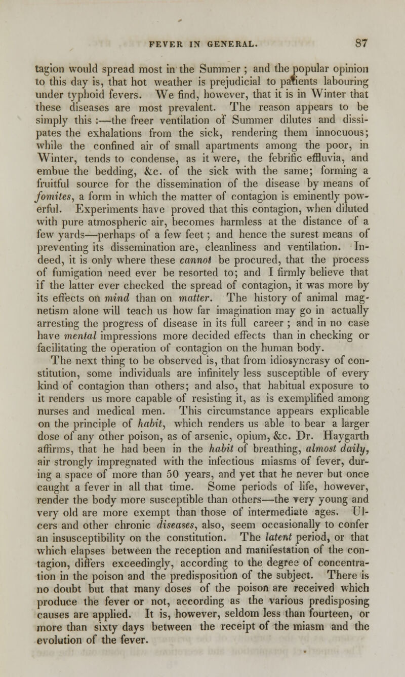 tagion would spread most in the Summer ; and the popular opinion to this day is, that hot weather is prejudicial to patients labouring under typhoid fevers. We find, however, that it is in Winter that these diseases are most prevalent. The reason appears to be simply this :—the freer ventilation of Summer dilutes and dissi- pates the exhalations from the sick, rendering them innocuous; while the confined air of small apartments among the poor, in Winter, tends to condense, as it were, the febrific effluvia, and embue the bedding, &c. of the sick with the same; forming a fruitful source for the dissemination of the disease by means of fomites, a form in which the matter of contagion is eminently pow- erful. Experiments have proved that this contagion, when diluted with pure atmospheric air, becomes harmless at the distance of a few yards—perhaps of a few feet; and hence the surest means of preventing its dissemination are, cleanliness and ventilation. In- deed, it is only where these cannot be procured, that the process of fumigation need ever be resorted to; and I firmly believe that if the latter ever checked the spread of contagion, it was more by its effects on mind than on matter. The history of animal mag- netism alone will teach us how far imagination may go in actually arresting the progress of disease in its full career ; and in no case have mental impressions more decided effects than in checking or facilitating the operation of contagion on the human body. The next thing to be observed is, that from idiosyncrasy of con- stitution, some individuals are infinitely less susceptible of every kind of contagion than others; and also, that habitual exposure to it renders us more capable of resisting it, as is exemplified among nurses and medical men. This circumstance appears explicable on the principle of habit, which renders us able to bear a larger dose of any other poison, as of arsenic, opium, &c. Dr. Haygarth affirms, that he had been in the habit of breathing, almost daily, air strongly impregnated with the infectious miasms of fever, dur- ing a space of more than 50 years, and yet that he never but once caught a fever in all that time. Some periods of life, however, render the body more susceptible than others—the very young and very old are more exempt than those of intermediate ages. Ul- cers and other chronic diseases, also, seem occasionally to confer an insusceptibility on the constitution. The latent period, or that which elapses between the reception and manifestation of the con- tagion, differs exceedingly, according to the degree of concentra- tion in the poison and the predisposition of the subject. There is no doubt but that many doses of the poison are received which produce the fever or not, according as the various predisposing causes are applied. It is, however, seldom less than fourteen, or more than sixty days between the receipt of the miasm and the evolution of the fever.