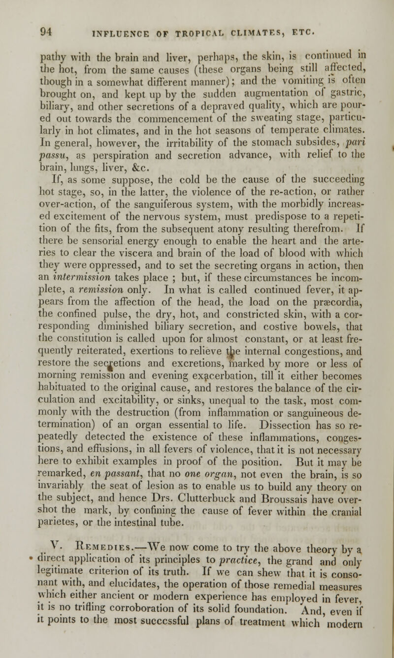 pathy with the brain and liver, perhaps, the skin, is continued m the hot, from the same causes (these organs being still affected, though in a somewhat different manner); and the vomiting is often brought on, and kept up by the sudden augmentation of gastric, biliary, and other secretions of a depraved quality, which are pour- ed out towards the commencement of the sweating stage, particu- larly in hot climates, and in the hot seasons of temperate climates. In general, however, the irritability of the stomach subsides, pari passu, as perspiration and secretion advance, with relief to the brain, lungs, liver, &c. If, as some suppose, the cold be the cause of the succeeding hot stage, so, in the latter, the violence of the re-action, or rather over-action, of the sanguiferous system, with the morbidly increas- ed excitement of the nervous system, must predispose to a repeti- tion of the fits, from the subsequent atony resulting therefrom. If there be sensorial energy enough to enable the heart and the arte- ries to clear the viscera and brain of the load of blood with which they were oppressed, and to set the secreting organs in action, then an intermission takes place ; but, if these circumstances be incom- plete, a remission only. In what is called continued fever, it ap- pears from the affection of the head, the load on the praecordia, the confined pulse, the dry, hot, and constricted skin, with a cor- responding diminished biliary secretion, and costive bowels, that the constitution is called upon for almost constant, or at least fre- quently reiterated, exertions to relieve the internal congestions, and restore the secretions and excretions, marked by more or less of morning remission and evening exacerbation, till it either becomes habituated to the original cause, and restores the balance of the cir- culation and excitability, or sinks, unequal to the task, most com- monly with the destruction (from inflammation or sanguineous de- termination) of an organ essential to life. Dissection has so re- peatedly detected the existence of these inflammations, conges- tions, and effusions, in all fevers of violence, that it is not necessary here to exhibit examples in proof of the position. But it may be remarked, en passant, that no one organ, not even the brain, is so invariably the seat of lesion as to enable us to build any theory on the subject, and hence Drs. Clutterbuck and Broussais have over- shot the mark, by confining the cause of fever within the cranial parietes, or the intestinal tube. V. Remedies.—We now come to try the above theory by a direct application of its principles to practice, the grand and only legitimate criterion of its truth. If we can shew that it is conso- nant with, and elucidates, the operation of those remedial measures which either ancient or modern experience has employed in fever, it is no trifling corroboration of its solid foundation. And, even if it points to the most successful plans of treatment which'modern