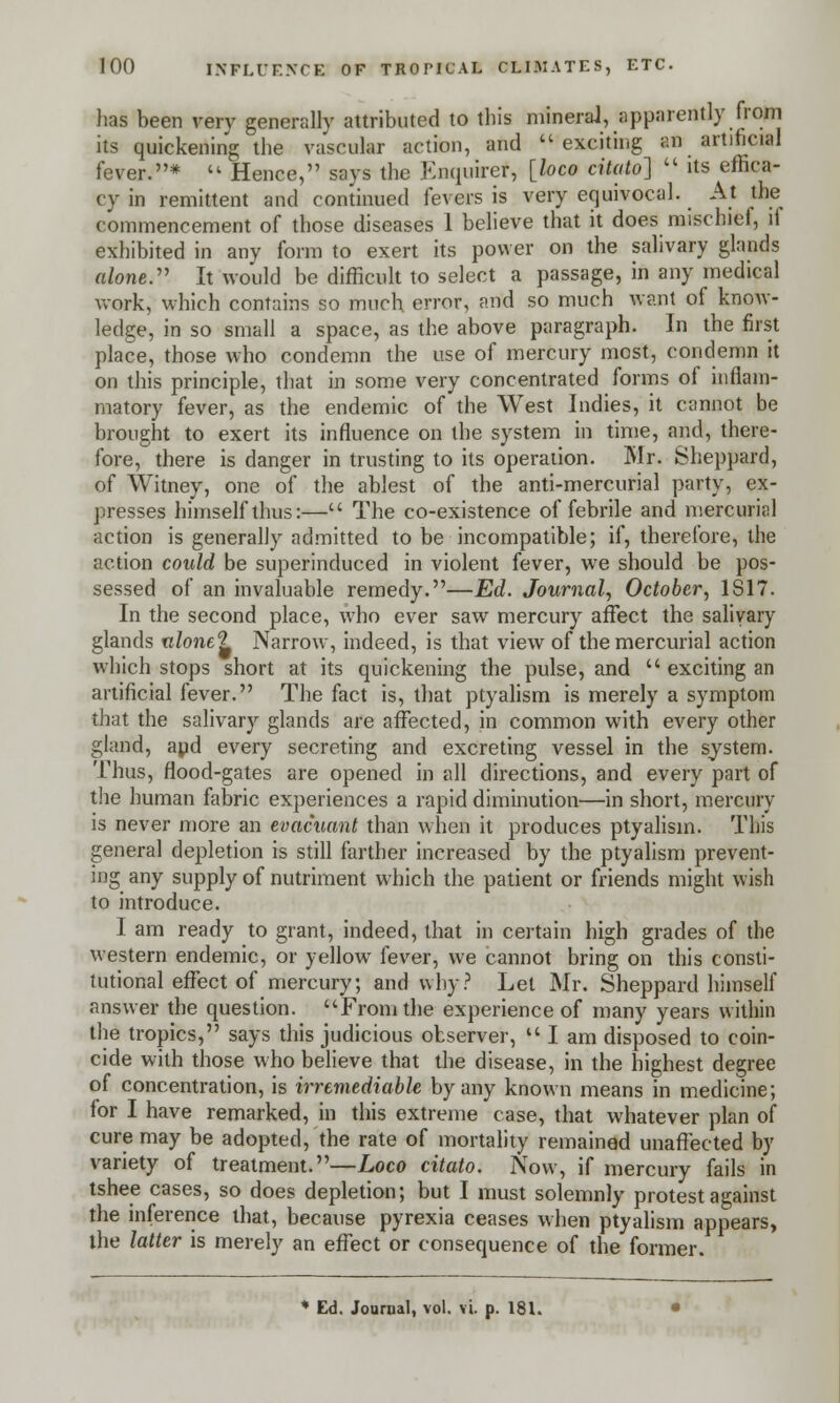 has been very generally attributed to this mineral, apparently from its quickening the vascular action, and exciting an artificial fever.*  Hence, says the Enquire*, [loco citato]  its effica- cy in remittent and continued fevers is very equivocal. At the commencement of those diseases 1 believe that it does mischief, ll exhibited in any form to exert its power on the salivary glands alone. It would be difficult to select a passage, in any medical work, which contains so much error, and so much want of know- ledge, in so small a space, as the above paragraph. In the first place, those who condemn the use of mercury most, condemn it on this principle, that in some very concentrated forms of inflam- matory fever, as the endemic of the West Indies, it cannot be brought to exert its influence on the system in time, and, there- fore, there is danger in trusting to its operation. Mr. Sheppard, of Witney, one of the ablest of the anti-mercurial party, ex- presses himself thus:— The co-existence of febrile and mercurial action is generally admitted to be incompatible; if, therefore, the action could be superinduced in violent fever, we should be pos- sessed of an invaluable remedy.—Ed. Journal, October, 1S17. In the second place, who ever saw mercury affect the salivary glands ulone1} Narrow, indeed, is that view of the mercurial action which stops short at its quickening the pulse, and  exciting an artificial fever. The fact is, that ptyalism is merely a symptom that the salivary glands are affected, in common with every other gland, and every secreting and excreting vessel in the system. Thus, flood-gates are opened in all directions, and every part of the human fabric experiences a rapid diminution—in short, mercury is never more an evacuant than when it produces ptyalism. This general depletion is still farther increased by the ptyalism prevent- ing any supply of nutriment which the patient or friends might wish to introduce. I am ready to grant, indeed, that in certain high grades of the western endemic, or yellow fever, we cannot bring on this consti- tutional effect of mercury; and why? Let Mr. Sheppard himself answer the question. From the experience of many years within the tropics, says this judicious observer,  I am disposed to coin- cide with those who believe that the disease, in the highest degree of concentration, is irremediable by any known means in medicine; for I have remarked, in this extreme case, that whatever plan of cure may be adopted, the rate of mortality remained unaffected by variety of treatment.—Loco citato. Now, if mercury fails in tshee cases, so does depletion; but I must solemnly protest against the inference that, because pyrexia ceases when ptyalism appears, the latter is merely an effect or consequence of the former. * Ed. Journal, vol. vi. p. 181.