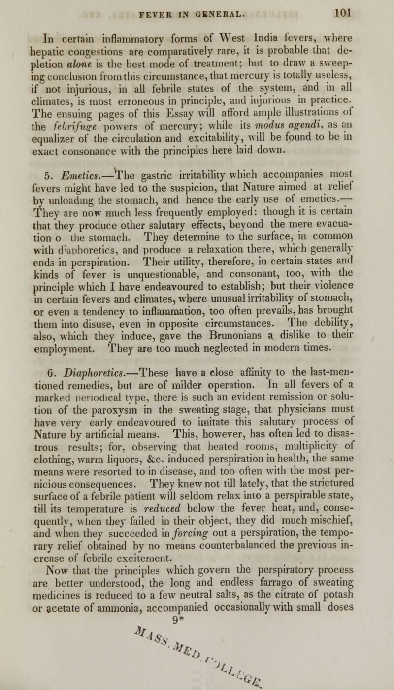 In certain inflammatory forms of West India fevers, where hepatic congestions are comparatively rare, it is probable that de- pletion alone is the best mode of treatment; but to draw a sweep- ing conclusion from this circumstance, that mercury is totally useless, if not injurious, in all febrile states of the system, and in all climates, is most erroneous in principle, and injurious in practice. The ensuing pages of this Essay will afford ample illustrations of the febrifuge powers of mercury; while its modus agendi, as an equalizer of the circulation and excitability, will be found to be in exact consonance with the principles here laid down. 5. Emetics.—The gastric irritability which accompanies most fevers might have led to the suspicion, that Nature aimed at relief by unloading the stomach, and hence the early use of emetics.— They are now much less frequently employed: though it is certain that they produce other salutary effects, beyond the mere evacua- tion o the stomach. They determine to the surface, in common with d'aphoretics, and produce a relaxation there, which generally ends in perspiration. Their utility, therefore, in certain states and kinds of fever is unquestionable, and consonant, too, with the principle which I have endeavoured to establish; but their violence in certain fevers and climates, where unusual irritability of stomach, or even a tendency to inflammation, too often prevails, has brought them into disuse, even in opposite circumstances. The debility, also, which they induce, gave the Brunonians a dislike to their employment. They are too much neglected in modern times. 6. Diaphoretics.—These have a close affinity to the last-men- tioned remedies, but are of milder operation. In all fevers of a marked periodical type, there is such an evident remission or solu- tion of the paroxysm in the sweating stage, that physicians must have very early endeavoured to imitate this salutary process of Nature by artificial means. This, however, has often led to disas- trous results; for, observing that heated rooms, multiplicity of clothing, warm liquors, &c. induced perspiration in health, the same means were resorted to in disease, and too often with the most per- nicious consequences. They knew not till lately, that the strictured surface of a febrile patient will seldom relax into a perspirable state, till its temperature is reduced below the fever heat, and, conse- quently, when they failed in their object, they did much mischief, and when they succeeded in forcing out a perspiration, the tempo- rary relief obtained by no means counterbalanced the previous in- crease of febrile excitement. Now that the principles which govern the perspiratory process are better understood, the long and endless farrago of sweating medicines is reduced to a few neutral salts, as the citrate of potash or acetate of ammonia, accompanied occasionally with small doses 9*