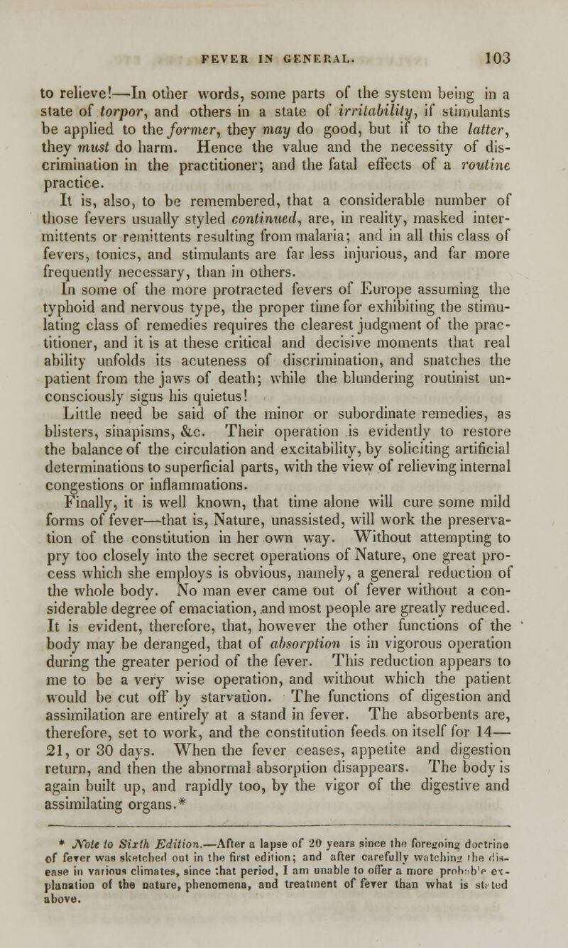 to relieve!—In other words, some parts of the system being in a state of torpor, and others in a state of irritability, if stimulants be applied to the former, they may do good, but if to the latter, they must do harm. Hence the value and the necessity of dis- crimination in the practitioner; and the fatal effects of a routine practice. It is, also, to be remembered, that a considerable number of those fevers usually styled continued, are, in reality, masked inter- mittens or remittents resulting from malaria; and in all this class of fevers, tonics, and stimulants are far less injurious, and far more frequently necessary, than in others. In some of the more protracted fevers of Europe assuming the typhoid and nervous type, the proper time for exhibiting the stimu- lating class of remedies requires the clearest judgment of the prac- titioner, and it is at these critical and decisive moments that real ability unfolds its acuteness of discrimination, and snatches the patient from the jaws of death; while the blundering routinist un- consciously signs his quietus! Little need be said of the minor or subordinate remedies, as blisters, sinapisms, &c. Their operation is evidently to restore the balance of the circulation and excitability, by soliciting artificial determinations to superficial parts, with the view of relieving internal congestions or inflammations. Finally, it is well known, that time alone will cure some mild forms of fever—that is, Nature, unassisted, will work the preserva- tion of the constitution in her own way. Without attempting to pry too closely into the secret operations of Nature, one great pro- cess which she employs is obvious, namely, a general reduction of the whole body. No man ever came out of fever without a con- siderable degree of emaciation, and most people are greatly reduced. It is evident, therefore, that, however the other functions of the body may be deranged, that of absorption is in vigorous operation during the greater period of the fever. This reduction appears to me to be a very wise operation, and without which the patient would be cut off by starvation. The functions of digestion and assimilation are entirely at a stand in fever. The absorbents are, therefore, set to work, and the constitution feeds on itself for 14— 21, or 30 days. When the fever ceases, appetite and digestion return, and then the abnormal absorption disappears. The body is again built up, and rapidly too, by the vigor of the digestive and assimilating organs.* * Note to Sixth Edition.—After a lapse of 20 years since the foregoing doctrine of ferer was sketched out in the first edition; and after carefully watching the dis- ease in various climates, since '.hat period, I am unable to offer a more prohnb'p ex- planation of the nature, phenomena, and treatment of feTer than what is st< ted above.