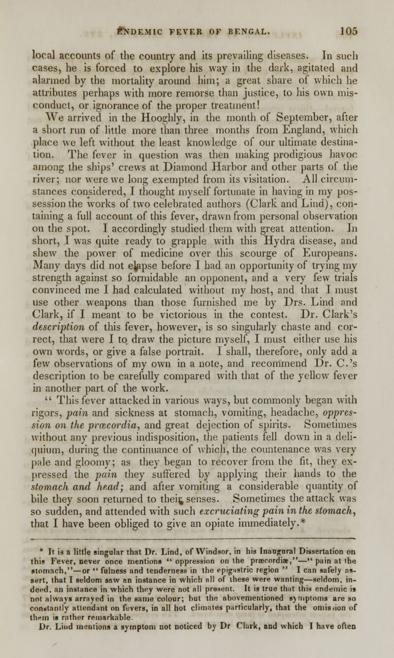 local accounts of the country and its prevailing diseases. In such cases, he is forced to explore his way in the dark, agitated and alarmed by the mortality around him; a great share of which he attributes perhaps with more remorse than justice, to his own mis- conduct, or ignorance of the proper treatment! We arrived in the Hooghly, in the month of September, after a short run of little more than three months from England, which place we left without the least knowledge of our ultimate destina- tion. The fever in question was then making prodigious havoc among the ships' crews at Diamond Harbor and other parts of the river; nor were we long exempted from its visitation. All circum- stances considered, I thought myself fortunate in having in my pos- session the works of two celebrated authors (Clark and Lind), con- taining a full account of this fever, drawn from personal observation on the spot. I accordingly studied them with great attention. In short, I was quite ready to grapple with this Hydra disease, and shew the power of medicine over this scourge of Europeans. Many days did not ejapse before I had an opportunity of trying my strength against so formidable an opponent, and a very few trials convinced me I had calculated without my host, and that I must use other weapons than those furnished me by Drs. Lind and Clark, if I meant to be victorious in the contest. Dr. Clark's description of this fever, however, is so singularly chaste and cor- rect, that were I to draw the picture myself, I must either use his own words, or give a false portrait. I shall, therefore, only add a few observations of my own in a note, and recommend Dr. C's description to be carefully compared with that of the yellow fever in another part of the work.  This fever attacked in various ways, but commonly began with rigors, pain and sickness at stomach, vomiting, headache, oppres- sion on the prcecordia, and great dejection of spirits. Sometimes without any previous indisposition, the patients fell down in a deli- quium, during the continuance of which, the countenance was very pale and gloomy; as they began to recover from the fit, they ex- pressed the pain they suffered by applying their hands to the stomach and head; and after vomiting a considerable quantity of bile they soon returned to thei^ senses. Sometimes the attack was so sudden, and attended with such excruciating pain in the stomach, that I have been obliged to give an opiate immediately.* * It is a little singular that Dr. Lind, of Windsor, in his Inaugural Dissertation on this Fever, never once mention*  oppression on the prtecordiae,—*' pain at the stomach,—or  fulness and tenderness in the epigastric region  I can safely as- sert, that I seldom saw an instance in which all of ihese were wanting—seldom, in- deed, an instance in which they were not nil present. It is true that this endemic is not always arrayed in the same colour; hut the abovementioned symptoms are so conntnntly attendant on fevers, in all hot climates particularly, that the omission of tliHin is rather remarkable. Dr. Lind mentions a symptom not noticed by Dr Clark, and which I have often