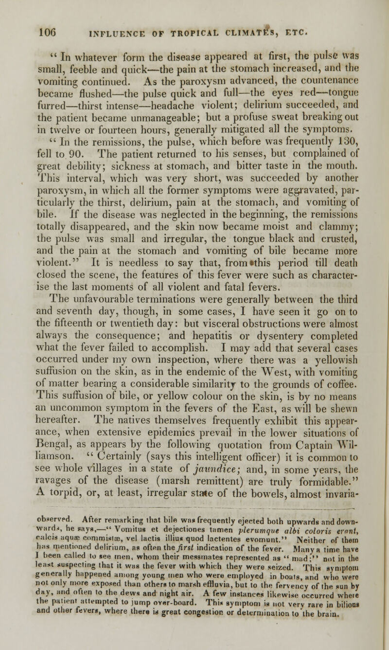  In whatever form the disease appeared at first, the pulse was small, feeble and quick—the pain at the stomach increased, and the vomiting continued. As the paroxysm advanced, the countenance became flushed—the pulse quick and full—the eyes red—tongue furred—thirst intense—headache violent; delirium succeeded, and the patient became unmanageable; but a profuse sweat breaking out in twelve or fourteen hours, generally mitigated all the symptoms.  In the remissions, the pulse, which before was frequently 130, fell to 90. The patient returned to his senses, but complained of great debility; sickness at stomach, and bitter taste in the mouth. This interval, which was very short, was succeeded by another paroxysm, in which all the former symptoms were aggravated, par- ticularly the thirst, delirium, pain at the stomach, and vomiting of bile. If the disease was neglected in the beginning, the remissions totally disappeared, and the skin now became moist and clammy; the pulse was small and irregular, the tongue black and crusted, and the pain at the stomach and vomiting of bile became more violent. It is needless to say that, from»this period till death closed the scene, the features of this fever were such as character- ise the last moments of all violent and fatal fevers. The unfavourable terminations were generally between the third and seventh day, though, in some cases, I have seen it go on to the fifteenth or twentieth day: but visceral obstructions were almost always the consequence; and hepatitis or dysentery completed what the fever failed to accomplish. I may add that several cases occurred under my own inspection, where there was a yellowish suffusion on the skin, as in the endemic of the West, with vomiting of matter bearing a considerable similarity to the grounds of coffee. This suffusion of bile, or yellow colour on the skin, is by no means an uncommon symptom in the fevers of the East, as will be shewn hereafter. The natives themselves frequently exhibit this appear- ance, when extensive epidemics prevail in the lower situations of Bengal, as appears by the following quotation from Captain Wil- liamson.  Certainly (says this intelligent officer) it is common to see whole villages in a state of jaundice; and, in some years, the ravages of the disease (marsh remittent) are truly formidable. A torpid, or, at least, irregular state of the bowels, almost invaria- observed. After remarking that bile was frequently ejected both upwards and down- wards, he says,— Vomitus et dejectiones tamen plerumque albi coloris ernnt, calcis nquaa commistse, vel lactis illius quod lactentes evomunt. Neither of them lias mentioned delirium, as often theirs/ indication of the fever. Many a time have I been called to see men, whom their messmates represented as  mad; not in the least suspecting that it was the fever with which they were seized. This symptom generally happened among young men who were employed in boats, and who were not only more exposed than others to marsh effluvia, but to the fervency of the «un by day, and often to the dews and night air. A few instances likewise occurred where the patient attempted to jump ov«r-board. This symptom is not verv rare in bilious and other fevers, where there is great congestion or determination to'the brain.